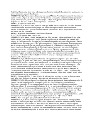 JULIETA. Dize o nome dessa tocha celeste, que vai alumiar as minhas bodas, e casai-nos aqui mesmo. Os
astros valem mais que as tochas da terra.
FREI LOURENÇO. Valem menos. Que nome tem aquele? Não sei. A minha astronomia não é como a dos
outros homens. (Depois de alguns instantes de reflexão) Eu sei o que me contaram os ventos que andam
cá e lá, abaixo e acima, de um tempo a outro tempo, e sabem muito, porque são testemunhas de tudo. A
dispersão não lhes tira a unidade, nem a inquietação a constância.
ROMEU. E que vos disseram eles?
FREI LOURENÇO. Cousas duras. Heródoto conta que Xerxes um dia chorou; mas não conta mais nada.
Os ventos é que me disseram o resto, porque eles lá estavam ao pé do capitão, e recolheram tudo. . .
Escutai; aí começam eles a agitar-se; ouviram-nos falar e murmuram... Uivai, amigos ventos, uivai como
nos jovens dias das Termópilas.
ROMEU. Mas que te disseram eles? Contai, contai depressa.
JULIETA. Fala a gosto, nós te esperaremos.
FREI LOURENÇO. Gentil criatura, aprende com ela, filho, aprende a tolerar as demasias de um velho
lunático. O que é que me disseram? Melhor fora não repeti-lo; mas, se teimais em que vos case aqui
mesmo, ao clarão das estrelas, dir-vos-ei a origem daquela, que parece governar todas as outras... Vamos,
ainda é tempo, o altar espera-nos... Não? teimosos que sois... Contar-vos-ei o que me disseram os ventos,
que lá estavam em torno de Xerxes, quando este vinha destruir a Hélade com tropas inumeráveis. As
tropas marchavam diante dele, a poder de chicote, porque esse homem cru amava particularmente o
chicote e empregava-o a miúdo, sem hesitação nem remorso. O próprio mar, quando ousou destruir a
ponte que ele mandara construir, recebeu em castigo trezentas chicotadas. Era justo; mas para não ser
somente justo, para ser também abominável, Xerxes ordenou que decapitassem a todos os que tinham
construído a ponte e não souberam fazê-la imperecível. Chicote e espada; pancada e sangue.
JULIETA. Oh! abominável!
FREI LOURENÇO. Abominável, mas forte. Força vale alguma cousa; a prova é que o mar acabou
aceitando o jugo do grande persa. Ora, um dia, à margem do Helesponto, curioso de contemplar as tropas
que ali ajuntara, no mar e em terra, Xerxes trepou a um alto morro feitiço, donde espalhou as vistas para
todos os lados. Calculai o orgulho que ele sentiu. Viu ali gente infinita, o melhor leite mungido à vaca
asiática, centenas de milhares ao pé de centenas de milhares, várias armas, povos diversos, cores e
vestiduras diferentes, mescladas, baralhadas, flecha e gládio, tiara e capacete, pêlo de cabra, pele de
cavalo, pele de pantera, uma algazarra infinita de cousas. Viu e riu, farejava a vitória. Que outro poder
viria contrastá-lo? Sentia-se indestrutível. E ficou a rir e a olhar com longos olhos ávidos e felizes, olhos
de noivado, como os teus, moço amigo...
ROMEU. Comparação falsa. O maior déspota do universo é um miserável escravo, se não governa os
mais belos olhos femininos de Verona. E a prova é que, a despeito do poder, chorou.
FREI LOURENÇO. Chorou, é certo, logo depois, tão depressa acabara de rir. A cara embruscou-se-lhe de
repente, e as lágrimas saltaram-lhe grossas e irreprimíveis. Um tio do guerreiro, que ali estava,
interrogou-o espantado; ele respondeu melancolicamente que chorava, considerando que de tantos
milhares e milhares de homens que ali tinha diante de si, e às suas ordens, não existiria um só ao cabo de
um século. Até aqui Heródoto, escutai agora os ventos. Os ventos ficaram atônitos. Estavam justamente
perguntando uns aos outros se esse homem feito de ufania e rispidez teria nunca chorado em sua vida, e
concluíam que não, que era impossível, que ele não conhecia mais que injustiça e crueldade, não a
compaixão. E era a compaixão que ali vinha lacrimosa, era ela que soluçava na garganta do tirano... Então
eles rugiram de assombro; depois pegaram das lágrimas de Xerxes. . . Que farias tu delas?
ROMEU. Secá-las-ia, para que a piedade humana não ficasse desonrada.
FREI LOURENÇO. Não fizeram isso; pegaram das lágrimas todas e deitaram a voar pelo espaço fora,
bradando às considerações: Aqui estão! olhai! olhai! aqui estão os primeiros diamantes da alma bárbara!
Todo o firmamento ficou alvoroçado; pode crer-se que, por um instante, a marcha das cousas parou.
Nenhum astro queria acabar de crer nos ventos. Xerxes! Lágrimas de Xerxes eram impossíveis; tal planta
não dava em tal rochedo. Mas ali estavam elas; eles as mostravam contando a sua curiosa história, o riso
que servira de concha a essas pérolas, as palavras dele, e as constelações não tiveram remédio, e creram

 