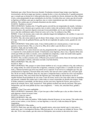 finalmente que o duro Xerxes houvesse chorado. Os planetas miraram longo tempo essas lágrimas
inverossímeis; não havia negar que traziam o amargo da dor e o travo da melancolia. E quando pensaram
que o coração que as brotara de si tinha particular amor ao estalido do chicote, deitaram um olhar oblíquo
à terra, como perguntando de que contradições era ela feita. Um deles disse aos ventos que devolvessem
as lágrimas ao bárbaro, para que as engolisse; mas os ventos responderam que não e detiveram-se para
deliberar. Não cuideis que só os homens dissentem uns dos outros.
JULIETA. Também os ventos?
FREI LOURENÇO. Também eles. O Aquilão queria convertê-las em tempestades do mundo, violentas e
destruidoras, como o homem que as gerara; mas os outros ventos não aceitaram a idéia. As tempestades
passam ligeiras; eles queriam alguma cousa que tivesse perenidade, um rio, por exemplo, ou um mar
novo; mas não combinaram nada e foram ter com o sol e a lua. Tu conheces a lua, filha.
ROMEU. A lua é ela mesma; uma e outra são a plácida imagem da indulgência e do carinho; é o que eu te
disse há pouco, meu bom confessor.
JULIETA. Não, não creias nada do que ele disser, freire amigo; a lua é a minha rival, é a rival que alumia
de longe o belo rosto do galhardo Romeu, que lhe dá um resplendor de opala, à noite, quando ele vem
pela rua. . .
FREI LOURENÇO. Terão ambos razão. A lua e Julieta podem ser a mesma pessoa, e é por isso que
querem o mesmo homem. Mas, se a lua és tu, filha, deves saber o que ela disse ao vento.
JULIETA. Nada, não me lembra nada.
FREI LOURENÇO. Os ventos foram ter com ela, perguntaram-lhe o que fariam das lágrimas de Xerxes,
e a resposta foi a mais piedosa do mundo. Cristalizemos essas lágrimas, disse a lua, e façamos delas uma
estrela que brilhe por todos os séculos, com a claridade da compaixão, e onde vão residir todos aqueles
que deixarem a terra, para achar ali a perpetuidade que lhes escapou.
JULIETA. Sim, eu diria a mesma cousa. (Olhando pela janela) Lume eterno, berço de renovação, mundo
do amor continuado e infinito, estávamos ouvindo a tua bela história.
FREI LOURENÇO. Não, não, não.
JULIEI A. Não?
FREI LOURENÇO. Não, porque os ventos foram também ao sol, e tu que conheces a lua, não conheces o
sol, amiga minha. Os ventos levaram-lhe as lágrimas, contaram a origem delas e o conselho do astro da
noite, e falaram da beleza que teria essa estrela nova e especial. O sol ouviu-os e redargüiu que sim, que
cristalizassem as lágrimas e fizessem delas uma estrela, mas nem tal como o pedia a lua, nem para igual
fim. Há de ser eterna e brilhante, disse ele, mas para a compaixão basta a mesma lua com a sua enjoada e
dulcíssima poesia. Não; essa estrela feita das lágrimas que a brevidade da vida arrancou um dia ao
orgulho humano ficará pendente do céu como o astro da ironia, luzirá cá de cima sobre todas as multidões
que passam, cuidando não acabar mais e sobre todas as cousas construídas em desafio dos tempos. Onde
as bodas cantarem a eternidade, ela fará descer um dos seus raios, lágrima de Xerxes, para escrever a
palavra da extinção, breve, total, irremissível. Toda epifania receberá esta nota de sarcasmo. Não quero
melancolias, que são rosas pálidas da lua e suas congêneres; — ironia, sim, uma dura boca, gelada e
sardônica . . .
ROMEU. Como? Esse astro esplêndido. . .
FREI LOURENÇO. Justamente, filho; e é por isso que o altar é melhor que o céu; no altar a benta vela
arde depressa e morre às nossas vistas.
JULIETA. Conto de ventos !
FREI LOURENÇO. Não, não.
JULIETA. Ou ruim sonho de lunático. Velho lunático disseste há pouco; és isso mesmo. Vão sonho ruim,
como os teus ventos, e o teu Xerxes, e as tuas lágrimas, e o teu sol, e toda essa dança de figuras
imaginárias.
FREI LOURENÇO. Filha minha. . .
JULIETA. Padre meu, que não sabes que há, quando menos, uma cousa imortal, que é o meu amor, e
ainda outra, que é o incomparável Romeu. Olha bem para ele; vê se há aqui um soldado de Xerxes. Não,
não, não. Viva o meu amado, que não estava no Helesponto, nem escutou os desvarios dos ventos

 