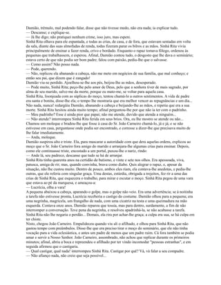 Damião, trêmulo, mal podendo falar, disse que não tivesse medo, não era nada; ia explicar tudo.
— Descanse; e explique-se.
— Já lhe digo; não pratiquei nenhum crime, isso juro, mas espere.
Sinhá Rita olhava para ele espantada, e todas as crias, de casa, e de fora, que estavam sentadas ern volta
da sala, diante das suas almofadas de renda, todas fizeram parar os bilros e as mãos. Sinhá Rita vivia
principalmente de ensinar a fazer renda, crivo e bordado. Enquanto o rapaz tomava fôlego, ordenou às
pequenas que trabalhassem, e esperou. Afinal, Damião contou tudo, o desgosto que lhe dava o seminário;
estava certo de que não podia ser bom padre; falou com paixão, pediu-lhe que o salvasse.
— Como assim? Não posso nada.
— Pode, querendo.
— Não, replicou ela abanando a cabeça, não me meto em negócios de sua família, que mal conheço; e
então seu pai, que dizem que é zangado!
Damião viu-se perdido. Ajoelhou-se-lhe aos pés, beijou-lhe as mãos, desesperado.
— Pode muito, Sinhá Rita; peço-lhe pelo amor de Deus, pelo que a senhora tiver de mais sagrado, por
alma de seu marido, salve-me da morte, porque eu mato-me, se voltar para aquela casa.
Sinhá Rita, lisonjeada com as súplicas do moço, tentou chamá-lo a outros sentimentos. A vida de padre
era santa e bonita, disse-lhe ela; o tempo lhe mostraria que era melhor vencer as repugnâncias e um dia...
Não nada, nunca! redargüia Damião, abanando a cabeça e beijando-lhe as mãos, e repetia que era a sua
morte. Sinhá Rita hesitou ainda muito tempo; afinal perguntou-lhe por que não ia ter com o padrinho.
— Meu padrinho? Esse é ainda pior que papai; não me atende, duvido que atenda a ninguém...
— Não atende? interrompeu Sinhá Rita ferida em seus brios. Ora, eu lhe mostro se atende ou não...
Chamou um moleque e bradou-lhe que fosse à casa do Sr. João Carneiro chamá-lo, já e já; e se não
estivesse em casa, perguntasse onde podia ser encontrado, e corresse a dizer-lhe que precisava muito de
lhe falar imediatamente.
— Anda, moleque.
Damião suspirou alto e triste. Ela, para mascarar a autoridade com que dera aquelas ordens, explicou ao
moço que o Sr. João Carneiro fora amigo do marido e arranjara-lhe algumas crias para ensinar. Depois,
como ele continuasse triste, encostado a um portal, puxou-lhe o nariz, rindo:
— Ande lá, seu padreco, descanse que tudo se há de arranjar.
Sinhá Rita tinha quarenta anos na certidão de batismo, e vinte e sete nos olhos. Era apessoada, viva,
patusca, amiga de rir; mas, quando convinha, brava como diabo. Quis alegrar o rapaz, e, apesar da
situação, não lhe custou muito. Dentro de pouco, ambos eles riam, ela contava-lhe anedotas, e pedia-lhe
outras, que ele referia com singular graça. Uma destas, estúrdia, obrigada a trejeitos, fez rir a uma das
crias de Sinhá Rita, que esquecera o trabalho, para mirar e escutar o moço. Sinhá Rita pegou de uma vara
que estava ao pé da marquesa, e ameaçou-a:
— Lucrécia, olha a vara!
A pequena abaixou a cabeça, aparando o golpe, mas o golpe não veio. Era uma advertência; se à noitinha
a tarefa não estivesse pronta, Lucrécia receberia o castigo do costume. Damião olhou para a pequena; era
uma negrinha, magricela, um frangalho de nada, com uma cicatriz na testa e uma queimadura na mão
esquerda. Contava onze anos. Damião reparou que tossia, mas para dentro, surdamente, a fim de não
interromper a conversação. Teve pena da negrinha, e resolveu apadrinhá-la, se não acabasse a tarefa.
Sinhá Rita não lhe negaria o perdão... Demais, ela rira por achar-lhe graça; a culpa era sua, se há culpa em
ter chiste.
Nisto, chegou João Carneiro. Empalideceu quando viu ali o afilhado, e olhou para Sinhá Rita, que não
gastou tempo com preâmbulos. Disse-lhe que era preciso tirar o moço do seminário, que ele não tinha
vocação para a vida eclesiástica, e antes um padre de menos que um padre ruim. Cá fora também se podia
amar e servir a Nosso Senhor. João Carneiro, assombrado, não achou que replicar durante os primeiros
minutos; afinal, abriu a boca e repreendeu o afilhado por ter vindo incomodar "pessoas estranhas", e em
seguida afirmou que o castigaria.
— Qual castigar, qual nada! interrompeu Sinhá Rita. Castigar por quê? Vá, vá falar a seu compadre.
— Não afianço nada, não creio que seja possível...

 