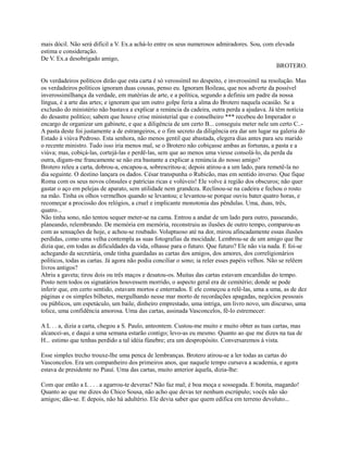 mais dócil. Não será difícil a V. Ex.a achá-lo entre os seus numerosos admiradores. Sou, com elevada
estima e consideração.
De V. Ex.a desobrigado amigo,
BROTERO.
Os verdadeiros políticos dirão que esta carta é só verossímil no despeito, e inverossímil na resolução. Mas
os verdadeiros políticos ignoram duas cousas, penso eu. Ignoram Boileau, que nos adverte da possível
inverossimilhança da verdade, em matérias de arte, e a política, segundo a definiu um padre da nossa
língua, é a arte das artes; e ignoram que um outro golpe feria a alma do Brotero naquela ocasião. Se a
exclusão do ministério não bastava a explicar a renúncia da cadeira, outra perda a ajudava. Já têm notícia
do desastre político; sabem que houve crise ministerial que o conselheiro *** recebeu do Imperador o
encargo de organizar um gabinete, e que a diligência de um certo B... conseguiu meter nele um certo C..A pasta deste foi justamente a de estrangeiros, e o fim secreto da diligência era dar um lugar na galeria do
Estado à viúva Pedroso. Esta senhora, não menos gentil que abastada, elegera dias antes para seu marido
o recente ministro. Tudo isso iria menos mal, se o Brotero não cobiçasse ambas as fortunas, a pasta e a
viúva; mas, cobiçá-las, cortejá-las e perdê-las, sem que ao menos uma viesse consolá-lo, da perda da
outra, digam-me francamente se não era bastante a explicar a renúncia do nosso amigo?
Brotero releu a carta, dobrou-a, encapou-a, sobrescritou-a; depois atirou-a a um lado, para remetê-la no
dia seguinte. O destino lançara os dados. César transpunha o Rubicão, mas em sentido inverso. Que fique
Roma com os seus novos cônsules e patrícias ricas e volúveis! Ele volve à região dos obscuros; não quer
gastar o aço em pelejas de aparato, sem utilidade nem grandeza. Reclinou-se na cadeira e fechou o rosto
na mão. Tinha os olhos vermelhos quando se levantou; e levantou-se porque ouviu bater quatro horas, e
recomeçar a procissão dos relógios, a cruel e implicante monotonia das pêndulas. Uma, duas, três,
quatro...
Não tinha sono, não tentou sequer meter-se na cama. Entrou a andar de um lado para outro, passeando,
planeando, relembrando. De memória em memória, reconstruiu as ilusões de outro tempo, comparou-as
com as sensações de hoje, e achou-se roubado. Voluptuoso até na dor, mirou afincadamente essas ilusões
perdidas, como uma velha contempla as suas fotografias da mocidade. Lembrou-se de um amigo que lhe
dizia que, em todas as dificuldades da vida, olhasse para o futuro. Que futuro? Ele não via nada. E foi-se
achegando da secretária, onde tinha guardadas as cartas dos amigos, dos amores, dos correligionários
políticos, todas as cartas. Já agora não podia conciliar o sono; ia reler esses papéis velhos. Não se relêem
livros antigos?
Abriu a gaveta; tirou dois ou três maços e desatou-os. Muitas das cartas estavam encardidas do tempo.
Posto nem todos os signatários houvessem morrido, o aspecto geral era de cemitério; donde se pode
inferir que, em certo sentido, estavam mortos e enterrados. E ele começou a relê-las, uma a uma, as de dez
páginas e os simples bilhetes, mergulhando nesse mar morto de recordações apagadas, negócios pessoais
ou públicos, um espetáculo, um baile, dinheiro emprestado, uma intriga, um livro novo, um discurso, uma
tolice, uma confidência amorosa. Uma das cartas, assinada Vasconcelos, fê-lo estremecer:
A L . . a, dizia a carta, chegou a S. Paulo, anteontem. Custou-me muito e muito obter as tuas cartas, mas
alcancei-as, e daqui a uma semana estarão contigo; levo-as eu mesmo. Quanto ao que me dizes na tua de
H... estimo que tenhas perdido a tal idéia fúnebre; era um despropósito. Conversaremos à vista.
Esse simples trecho trouxe-lhe uma penca de lembranças. Brotero atirou-se a ler todas as cartas do
Vasconcelos. Era um companheiro dos primeiros anos, que naquele tempo cursava a academia, e agora
estava de presidente no Piauí. Uma das cartas, muito anterior àquela, dizia-lhe:
Com que então a L . . . a agarrou-te deveras? Não faz mal; é boa moça e sossegada. E bonita, maganão!
Quanto ao que me dizes do Chico Sousa, não acho que devas ter nenhum escrúpulo; vocês não são
amigos; dão-se. E depois, não há adultério. Ele devia saber que quem edifica em terreno devoluto...

 