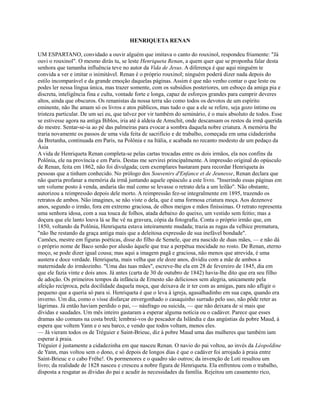 HENRIQUETA RENAN
UM ESPARTANO, convidado a ouvir alguém que imitava o canto do rouxinol, respondeu friamente: "Já
ouvi o rouxinol". O mesmo dirás tu, se leste Henriqueta Renan, a quem quer que se proponha falar desta
senhora que tamanha influência teve no autor da Vida de Jesus. A diferença é que aqui ninguém te
convida a ver e imitar o inimitável. Renan é o próprio rouxinol; ninguém poderá dizer nada depois do
estilo incomparável e da grande emoção daquelas páginas. Assim é que não venho contar o que leste ou
podes ler nessa língua única, mas trazer somente, com os subsídios posteriores, um esboço da amiga pia e
discreta, inteligência fina e culta, vontade forte e longa, capaz de esforços grandes para cumprir deveres
altos, ainda que obscuros. Os renanistas da nossa terra são como todos os devotos de um espírito
eminente, não lhe amam só os livros e atos públicos, mas tudo o que a ele se refere, seja gozo íntimo ou
tristeza particular. De um sei eu, que talvez por vir também do seminário, é o mais absoluto de todos. Esse
se estivesse agora na antiga Biblos, iria até à aldeia de Amschit, onde descansam os restos da irmã querida
do mestre. Sentar-se-ia ao pé das palmeiras para evocar a sombra daquela nobre criatura. A memória lhe
traria novamente os passos de uma vida feita de sacrifício e de trabalho, começada em uma cidadezinha
da Bretanha, continuada em Paris, na Polônia e na Itália, e acabada no recanto modesto de um pedaço da
Ásia
A vida de Henriqueta Renan completa-se pelas cartas trocadas entre os dois irmãos, ela nos confins da
Polônia, ele na província e em Paris. Destas me servirei principalmente. A impressão original do opúsculo
de Renan, feita em 1862, não foi divulgada; cem exemplares bastaram para recordar Henriqueta às
pessoas que a tinham conhecido. No prólogo dos Souvenirs d'Enfance et de Jeunesse, Renan declara que
não queria profanar a memória da irmã juntando aquele opúsculo a este livro. "Inserindo essas páginas em
um volume posto à venda, andaria tão mal como se levasse o retrato dela a um leilão". Não obstante,
autorizou a reimpressão depois dele morto. A reimpressão fez-se integralmente em 1895, trazendo os
retratos de ambos. Não imagines, se não viste o dela, que é uma formosa criatura moça. Aos dezenove
anos, segundo o irmão, fora em extremo graciosa, de olhos meigos e mãos finíssimas. O retrato representa
uma senhora idosa, com a sua touca de folhos, atada debaixo do queixo, um vestido sem feitio; mas a
doçura que ele lanto louva lá se lhe vê na gravura, cópia da fotografia. Conta o próprio irmão que, em
1850, voltando da Polônia, Henriqueta estava inteiramente mudada; trazia as rugas da velhice prematura,
"não lhe restando da graça antiga mais que a deleitosa expressão de sua inefável bondade".
Camões, mestre em figuras poéticas, disse do filho de Semele, que era nascido de duas mães, — e não dá
o próprio nome de Baco senão por alusão àquele que traz a perpétua mocidade no rosto. De Renan, eterno
moço, se pode dizer igual cousa; mas aqui a imagem pagã e graciosa, não menos que atrevida, é uma
austera e doce verdade. Henriqueta, mais velha que ele doze anos, dividiu com a mãe de ambos a
maternidade do irmãozinho. "Uma das tuas mães", escreve-lhe ela em 28 de fevereiro de 1845, dia em
que ele fazia vinte e dois anos. Já antes (carta de 30 de outubro de 1842) havia-lhe dito que era seu filho
de adoção. Os primeiros tempos da infância de Ernesto são deliciosos sem alegria, unicamente pela
afeição recíproca, pela docilidade daquela moça, que deixava de ir ter com as amigas, para não afligir o
pequeno que a queria só para si. Henriqueta é que o leva à igreja, agasalhadinho em sua capa, quando era
inverno. Um dia, como o visse disfarçar envergonhado o casaquinho surrado pelo uso, não pôde reter as
lágrimas. Já então haviam perdido o pai, — náufrago ou suicida, — que não deixara de si mais que
dívidas e saudades. Um mês inteiro gastaram a esperar alguma notícia ou o cadáver. Parece que esses
dramas são comuns na costa bretã; lembrai-vos do pescador da Islândia e das angústias da pobre Maud, à
espera que voltem Yann e o seu barco, e vendo que todos voltam, menos eles.
— Já vieram todos os de Tréguier e Saint-Brieuc, diz à pobre Maud uma das mulheres que também iam
esperar à praia.
Tréguier é justamente a cidadezinha em que nasceu Renan. O navio do pai voltou, ao invés da Léopoldine
de Yann, mas voltou sem o dono, e só depois de longos dias é que o cadáver foi arrojado à praia entre
Saint-Brieuc e o cabo Fréhe!. Os pormenores e o quadro são outros; da invenção de Loti resultou um
livro; da realidade de 1828 nasceu e cresceu a nobre figura de Henriqueta. Ela enfrentou com o trabalho,
disposta a resgatar as dívidas do pai e acudir às necessidades da família. Rejeitou um casamento rico,

 