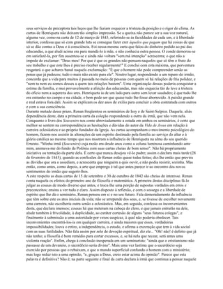 seus serviços de preceptora tais laços que lhe faziam esquecer a tristeza da posição e o rigor do clima. As
cartas de Henriqueta não deixam tão simples impressão. Se a queixa não parece ser a sua voz natural,
alguma vez, como na carta de 12 de março de 1843, referindo-se às faculdades de cada um, e à liberdade
interior, confessa que só com grande luta se consegue fazer crer àqueles que pagam que há coisas de que
só se dão contas a Deus e à consciência. Foi nessa mesma carta que falou do dinheiro pedido ao pai das
educandas, a que aludi acima era para mandá-lo à mãe, e não conhecia outra pessoa. O conde demorou-se
em satisfazê-la, por fim ausentou-se e ainda não voltara "sem má intenção" acrescenta; o que não a
impede de exclamar: "Deus meu! Por que é que os grandes não pensam naqueles que só têm o fruto do
seu trabalho e que este lhes é preciso receber regularmente!" E conclui com esta máxima, que porventura
resgatará o que achares banal naquela exclamação: "É que o homem não pode compreender senão as
penas que já padeceu; tudo o mais não existe para ele". Noutro lugar, respondendo a um reparo do irmão,
concorda que a vida para muitos é passada no meio de pessoas com quem só há relações de fria polidez, e
"nem tu nem eu somos desses a quem tais relações bastem". Uma organização dessas poderia conquistar a
estima da família, e mui provavelmente a afeição das educandas, mas não esquecia tão de leve a tristeza
do ofício nem a aspereza dos ares. Henriqueta ia de um lado para outro sem levar saudades; é que tudo lhe
era estranho no campo e na cidade, e bem pode ser que quase tudo lhe fosse aborrecido. A paixão grande
e real estava fora dali. Assim se explicam os dez anos de exílio para concluir a obra contratada com outros
e com a sua consciência.
Durante metade desse prazo, Renan freqüentou os seminários de Issy e de Saint-Sulpice. Daquele, aliás
dependência deste, data a primeira carta da coleção respondendo a outra da irmã, que não vem nela.
Conquanto o livro dos Souvenirs nos conte abreviadamente a estada em ambos os seminários, é certo que
melhor se sentem na correspondência as hesitações e dúvidas do autor da Vida de Jesus em relação à
carreira eclesiástica e ao próprio fundador da Igreja. As cartas acompanham o movimento psicológico do
homem, fazem-nos assistir às alterações de um espírito destinado pela família ao serviço do altar e à
glória católica ao mesmo tempo que nos mostram a influência de Henriqueta na alma do seu querido
Ernesto. "Minha irmã (Souvenirs) cuja razão era desde anos como a coluna luminosa caminhando ante
mim, animava-me do fundo da Polônia com suas cartas cheias de bom senso". Não há propriamente
iniciativa ou tentação da parte dela. É certo que nunca desejou vê-lo padre; assim o declara mais tarde (28
de fevereiro de 1845), quando as confissões de Renan estão quase todas feitas; diz-lhe então que previra
as dúvidas que ora o assediam, e acrescenta que ninguém a quis ouvir, e não podia resistir, sozinha. Mas
então, como antes, como depois, a arte que emprega é tal que antes parece ir ao encontro dos novos
sentimentos do irmão que sugerir-lhos.
A este respeito as duas cartas de 15 de setembro e 30 de outubro de 1842 são cheias de interesse. Renan
conta naquela os efeitos do primeiro ano de filosofia e matemática. A primeira destas disciplinas fá-lo
julgar as cousas de modo diverso que antes, e troca-lhe uma porção de supostas verdades em erros e
preconceitos; ensina a ver tudo e claro. Assim disposto à reflexão, e com o sossego e a liberdade de
espírito que lhe dá o seminário, Renan pensou em si e no seu futuro. Fala demoradamente da influência
que têm sobre este os atos iniciais da vida; não se arrepende dos seus, e, se tivesse de escolher novamente
uma carreira, não escolheria outra senão a eclesiástica. Mas, em seguida, confessa os inconvenientes
desta, que declara imensos; cousas há que meteram na cabeça do clero, e que jamais entrarão na dele,
alude também à frivolidade, à duplicidade, ao caráter cortesão de alguns "seus futuros colegas", e
finalmente à submissão a uma autoridade por vezes suspicaz, à qual não poderia obedecer. Tais
inconvenientes encontrá-los-ia em qualquer carreira, e ainda maiores que esses, verdadeiras
impossibilidades; louva o retiro, a independência, o estudo, e afirma a execração que tem à vida social
com as suas futilidades. Não fala assim por zelo de devoção espiritual, diz ele... "Oh! não! é defeito que já
não tenho; a filosofia é bom remédio para cortar excessos, e, se há nela que recear, será antes uma
violenta reação". Enfim, chega à conclusão inesperada em um seminarista: "ainda que o cristianismo não
passasse de um devaneio, o sacerdócio seria divino". Mais uma vez lastima que o sacerdócio seja
exercido por pessoas que o rebaixam, e que o mundo superficial confunda o homem com o ministério;
mas logo reduz isto a uma opinião, "e, graças a Deus, creio estar acima da opinião". Parece que esta
palavra é definitiva? Não é; na parte seguinte e final da carta declara à irmã que continua a pensar naquele

 