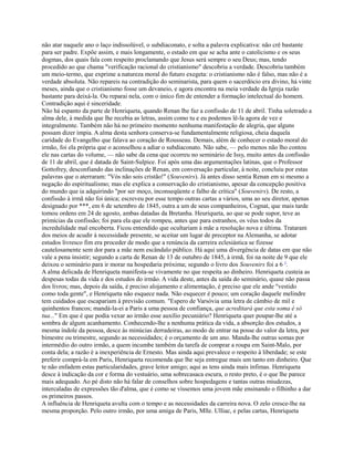 não atar naquele ano o laço indissolúvel, o subdiaconato, e solta a palavra explicativa: não crê bastante
para ser padre. Expõe assim, e mais longamente, o estado em que se acha ante o catolicismo e os seus
dogmas, dos quais fala com respeito proclamando que Jesus será sempre o seu Deus; mas, tendo
procedido ao que chama "verificação racional do cristianismo" descobriu a verdade. Descobriu também
um meio-termo, que exprime a natureza moral do futuro exegeta: o cristianismo não é falso, mas não é a
verdade absoluta. Não repareis na contradição do seminarista, para quem o sacerdócio era divino, há vinte
meses, ainda que o cristianismo fosse um devaneio, e agora encontra na meia verdade da Igreja razão
bastante para deixá-la. Ou reparai nela, com o único fim de entender a formação intelectual do homem.
Contradição aqui é sinceridade.
Não há espanto da parte de Henriqueta, quando Renan lhe faz a confissão de 11 de abril. Tinha soletrado a
alma dele, à medida que lhe recebia as letras, assim como tu e eu podemos lê-la agora de vez e
integralmente. Também não há no primeiro momento nenhuma manifestação de alegria, que alguns
possam dizer ímpia. A alma desta senhora conserva-se fundamentalmente religiosa, cheia daquela
caridade do Evangelho que falava ao coração de Rousseau. Demais, além de conhecer o estado moral do
irmão, foi ela própria que o aconselhou a adiar o subdiaconato. Não sabe, — pelo menos não lho contou
ele nas cartas do volume, — não sabe da cena que ocorreu no seminário de Issy, muito antes da confissão
de 11 de abril, que é datada de Saint-Sulpice. Foi após uma das argumentações latinas, que o Professor
Gottofrey, desconfiando das inclinações de Renan, em conversação particular, à noite, concluiu por estas
palavras que o aterraram: "Vós não sois cristão!" (Souvenirs). Já antes disso sentia Renan em si mesmo a
negação do espiritualismo; mas ele explica a conservação do cristianismo, apesar da concepção positiva
do mundo que ia adquirindo "por ser moço, inconseqüente e falho de crítica" (Souvenirs). De resto, a
confissão à irmã não foi única; escreveu por esse tempo outras cartas a vários, uma ao seu diretor, apenas
designado por ***, em 6 de setembro de 1845, outra a um de seus companheiros, Cognat, que mais tarde
tomou ordens em 24 de agosto, ambas datadas da Bretanha. Heuriqueta, ao que se pode supor, teve as
primícias da confissão; foi para ela que ele rompeu, antes que para estranhos, os véus todos da
incredulidade mal encoberta. Ficou entendido que ocultariam à mãe a resolução nova e última. Trataram
dos meios de acudir à necessidade presente, se aceitar um lugar de preceptor na Alemanha, se adotar
estudos livresco fim era proceder de modo que a renúncia da carreira eclesiástica se fizesse
cautelosamente sem dor para a mãe nem escândalo público. Há aqui uma divergência de datas em que não
vale a pena insistir; segundo a carta de Renan de 13 de outubro de 1845, à irmã, foi na noite de 9 que ele
deixou o seminário para ir morar na hospedaria próxima; segundo o livro dos Souvenirs foi a 6 1.
A alma delicada de Henriqueta manifesta-se vivamente no que respeita ao dinheiro. Henriqueta custeia as
despesas todas da vida e dos estudos do irmão. A vida deste, antes da saída do seminário, quase não passa
dos livros; mas, depois da saída, é preciso alojamento e alimentação, é preciso que ele ande "vestido
como toda gente", e Henriqueta não esquece nada. Não esquecer é pouco; um coração daquele melindre
tem cuidados que escapariam à previsão comum. "Espero de Varsóvia uma letra de câmbio de mil e
quinhentos francos; mandá-la-ei a Paris a uma pessoa de confiança, que acreditará que esta soma é só
tua..." Em que é que podia vexar ao irmão esse auxílio pecuniário? Henriqueta quer poupar-lhe até a
sombra de algum acanhamento. Conhecendo-lhe a nenhuma prática da vida, a absorção dos estudos, a
mesma índole da pessoa, desce às minúcias derradeiras, ao modo de entrar na posse do valor da letra, por
bimestre ou trimestre, segundo as necessidades; é o orçamento de um ano. Manda-lhe outras somas por
intermédio do outro irmão, a quem incumbe também da tarefa de comprar a roupa em Saint-Malo, por
conta dela; a razão é a inexperiência de Ernesto. Mas ainda aqui prevalece o respeito à liberdade; se este
preferir comprá-la em Paris, Henriqueta recomenda que lhe seja entregue mais um tanto em dinheiro. Que
te não enfadem estas particularidades, grave leitor amigo; aqui as tens ainda mais ínfimas. Henriqueta
desce à indicação da cor e forma do vestuário, uma sobrecasaca escura, o resto preto, é o que lhe parece
mais adequado. Ao pé disto não há falar de conselhos sobre hospedagens e tantas outras miudezas,
intercaladas de expressões tão d'alma, que é como se víssemos uma jovem mãe ensinando o filhinho a dar
os primeiros passos.
A influência de Henriqueta avulta com o tempo e as necessidades da carreira nova. O zelo cresce-lhe na
mesma proporção. Pelo outro irmão, por uma amiga de Paris, Mlle. Ulliac, e pelas cartas, Henriqueta

 