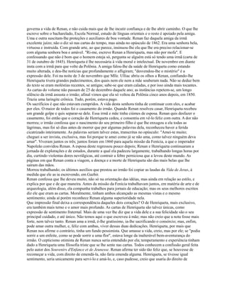 governa a vida de Renan, e não cuida mais que de lhe incutir confiança e de lhe abrir caminho. O que lhe
escreve sobre o bacharelado, Escola Normal, estudo de línguas orientais e o resto é apoiado pela amiga.
Uma e outra suscitam-lhe proteções e auxiliares de boa vontade. Renan faz daquela amiga da irmã
excelente juízo; não o diz só nas cartas do tempo, mas ainda no opúsculo de 1862. Era uma senhora bela,
virtuosa e instruída. Com grande arte, ao que parece, insinuou-lhe ela que lhe era preciso relacionar-se
com alguma senhora boa e amável. "Ri-me, escreve Renan a Henriqueta, mas não por mofa". E
confessando que não é bom que o homem esteja só, pergunta se alguém está só tendo uma irmã (carta de
31 de outubro de 1845). Henriqueta é lhe necessária à vida moral e intelectual. De novembro em diante
insta com a irmã para que volte da Polônia. A amiga falou-lhe da saúde de Henriqueta como estando
muito alterada, e deu-lhe notícias que profundamente o afligiram; "desvendou-lhe o mistério" é a
expressão dele. Foi na noite de 3 de novembro que Mlle. Ulliac abriu os olhos a Renan, confiando-lhe
Henriqueta tivera grandes padecimentos, dos quais nem ele nem a mãe souberam nada. Não se deduz bem
do texto se eram moléstias recentes, se antigas; sabe-se que eram caladas, e por isso ainda mais tocantes.
As cartas do volume não passam de 25 de dezembro daquele ano; as instâncias repetem-se, um longo
silêncio da irmã assusta o irmão; afinal vimos que ela só voltou da Polônia cinco anos depois, em 1850.
Trazia uma laringite crônica. Tudo, porém, estava pago.
Os sacrifícios é que não estavam cumpridos. A vida desta senhora tinha de continuar com eles, e acabar
por eles. O maior de todos foi o casamento do irmão. Quando Renan resolveu casar, Henriqueta recebeu
um grande golpe e quis separar-se dele. Essa irmã e mãe tinha ciúmes de esposa. Renan quis desfazer o
casamento, foi então que o coração de Henriqueta cedeu, e consentiu em vê-lo feliz com outra. A dor não
morreu; o irmão confessa que o nascimento do seu primeiro filho é que lhe enxugou a ela todas as
lágrimas, mas foi só dias antes de morrer que por algumas palavras dela, reconheceu haver a ferida
cicatrizado inteiramente. As palavras seriam talvez estas, transcritas no opúsculo: "Amei-te muito;
cheguei a ser invista, exclusiva, mas foi porque te amei como já se não ama, como talvez ninguém deva
amar". Viveram juntos os três; juntos foram em 1860 para aquela missão da Fenícia, a que o imperador
Napoleão convidou Renan. A esposa deste regressou pouco depois; Renan e Henriqueta continuaram a
jornada de explorações e de estudos, durante a qual ela padeceu largamente, trabalhando longas horas por
dia, curtindo violentas dores nevrálgicas, até contrair a febre perniciosa que a levou deste mundo. As
páginas em que Renan conta a viagem, a doença e a morte de Henriqueta são das mais belas que lhe
saíram das mãos.
Morreu trabalhando; os últimos auxílios que prestou ao irmão foi copiar as laudas da Vida de Jesus, à
medida que ele as ia escrevendo, em Gazhir.
Renan confessa que lhe deveu muito, não só na orientação das idéias, mas ainda em relação ao estilo, e
explica por que e de que maneira. Antes da missão da Fenícia trabalhavam juntos, em matéria de arte e de
arqueologia, além disso, ela compunha trabalhos para jornais de educação; mas os seus melhores escritos
diz ele que eram as cartas. Moralmente, tinham ambos alcançado as mesmas vistas e o mesmo
sentimento; ainda aí porém reconhece Renan alguma superioridade nela.
Que impressão final deixa a correspondência daqueles dois corações? O de Henriqueta, mais exclusivo,
era também mais terno e o amor mais profundo. As cartas de Henriqueta são talvez únicas, como
expressão de sentimento fraternal. Mais de uma vez lhe diz que a vida dele e a sua felicidade são o seu
principal cuidado, e até único. Não temos aqui o que escreveu à mãe; mas não creio que a nota fosse mais
forte, nem talvez tanto. Renan ama a irmã, é-lhe gratíssimo, ia-lhe sacrificando o consórcio; mas, enfim,
pode amar outra mulher, e, feliz com ambas, viver dessas duas dedicações. Henriqueta, por mais que
Renan nos afirme o contrário, tinha um fundo pessimista. Que amasse a vida, creio, mas por ele; se "podia
sorrir a um enfeite, como se pode sorrir a uma flor", estava longe da inalterável bem-aventurança do
irmão. O cepticismo otimista de Renan nunca seria entendido por ela; temperamento e experiência tinham
dado a Henriqueta uma filosofia triste que se lhe sente nas cartas. Todos conhecem a confissão geral feita
pelo autor dos Souvenirs d'Enfance et de Jeunesse. Renan afirma ter sido tão feliz que, se houvesse de
recomeçar a vida, com direito de emendá-la, não faria emenda alguma. Henriqueta, se tivesse igual
sentimento, seria unicamente para servi-lo e amá-lo, e, caso pudesse, creio que usaria do direito de

 