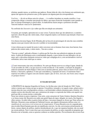 eliminar, quando menos, as moléstias que padeceu. Renan tinha da vida e dos homens um sentimento que,
apesar das agruras dos primeiros anos, já lhe aparece em alguma parte da correspondência.
Um livro, — diz ele na última carta do volume, — é o melhor introdutor no mundo científico. A sua
composição obriga a consultar uma porção de sábios, que nunca ficam tão lisonjeados como quando se
lhes vai prestar homenagem à ciência deles. As dedicatórias fazem amigos e protetores elevados.
Tenciono dedicar o meu ao Sr. Quatremère.
Na confissão dos Souvenirs é já o sábio que fala em relação aos estreantes:
Um poeta, por exemplo, apresenta-nos os seus versos. É preciso dizer que são admiráveis; o contrário
equivale a dizer-lhe que não valem nada, e fazer sangrenta injúria a um homem cuja intenção é fazer-nos
uma fineza.
Um clássico da nossa língua, Sá de Miranda, põe na boca de um personagem de uma das suas comédias
alguma cousa que resume toda essa arte e polidez aí recomendadas:
A mor ciência que no mundo há assim é saber conversar com os homens; bom rosto, bom barrete, boas
palavras não custam nada, e valem muito... Vou-me a comer.
"Vou-me a comer", aplicado a Renan, é a glória que lhe ficou das suas admiráveis páginas de escritor
ünico. A glória de Henriqueta seria a contemplação daquela, o gozo íntimo de uma adoração e de um
amor, que a vida achou realmente excessivos, tanto que a despegou de si, com um derradeiro e terrível
sofrimento, talvez mais inútil que os outros.

1 É mais interessante citar uma coincidência. Na carta que Renan escreveu ao colega Cognat, datada de
12 de novembro de 1845, e na que escreveu à irmã em data de 13 de outubro, a narração da chegada e
saída do seminário de Saint-Sulpice é feita com as mesmas palavras, pouco mais ou menos (Conf. Lettres
Intimes; e Souvenirs, apêndice). É mais que coincidência, é repetição de textos. O sentimento final é
expresso em ambos os lugares com este mesmo suspiro: Que de liens, mon ami, (ma bonne amie) rompus
en quelques heures!

O VELHO SENADO
A PROPÓSITO de algumas litografias de Sisson, tive há dias uma visão do Senado de 1860. Visões
valem o mesmo que a retina em que se operam. Um político, tornando a ver aquele corpo, acharia nele a
mesma alma dos seus correligionários extintos, e um historiador colheria elementos para a história. Um
simples curioso não descobre mais que o pinturesco do tempo e a expressão das linhas com aquele tom
geral que dão as cousas mortas e enterradas.
Nesse ano entrara eu para a imprensa. Uma noite, como saíssemos do Teatro Ginásio, Quintino Bocaiúva
e eu fomos tomar chá. Bocaiúva era então uma gentil figura de rapaz, delgado, tez macia, fino bigode e
olhos serenos. Já então tinha os gestos lentos de hoje, e um pouco daquele ar distant que Taine achou em
Mérimée. Disseram cousa análoga de Challemel-Lacour, que alguém ultimamente definia como très
républicain de conviction et très aristocrate de tempérament. O nosso Bocaiúva era só a segunda parte,
mas já então liberal bastante para dar um republicano convicto. Ao chá, conversamos primeiramente de
letras, e pouco depois de política, matéria introduzida por ele, o que me espantou bastante, não era usual
nas nossas práticas. Nem é exato dizer que conversamos de política, eu antes respondla às perguntas que
Bocaiúva me ia fazendo, como se quisesse conhecer as minhas opiniões. Provavelmente não as teria fixas

 