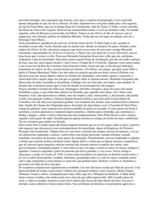 nem determinadas; mas, quaisquer que fossem, creio que as exprimi na proporção e com a precisão
apenas adequadas ao que ele me ia oferecer. De fato, separamo-nos com prazo dado para o dia seguinte,
na loja de Paula Brito, que era na antiga Praça da Constituição, lado do Teatro S. Pedro, a meio caminho
das Ruas do Cano e dos Ciganos. Relevai esta nomenclatura morta; é vício de memória velha. Na manhã
seguinte, achei ali Bocaiúva escrevendo um bilhete. Tratava-se do Diário do Rio de Janeiro, que ia
reaparecer, sob a direção política de Saldanha Marinho. Vinha dar-me um lugar na redação com ele e
Henrique César Múzio.
Estas minudências, agradáveis de escrever, sê-lo-ão menos de ler. É difícil fugir a elas, quando se
recordam cousas idas. Assim, dizendo que no mesmo ano, abertas as câmaras, fui para o Senado, como
redator do Diário do Rio, não posso esquecer que nesse ou no outro ali estiveram comigo Bernardo
Guimarães, representante do Jornal do Comércio, e Pedro Luís, por parte do Correio Mercantil, nem as
boas horas que vivemos os três. Posto que Bernardo Guimarães fosse mais velho que nós, partíamos
irmãmente o pão da intimidade. Descíamos juntos aquela Praça da Aclamação, que não era então o parque
de hoje, mas um vasto espaço inculto e vazio como o Campo de S. Cristóvão. Algumas vezes íamos jantar
a um restaurant da Rua dos Latoeiros, hoje Gonçalves Dias, nome este que se lhe deu por indicação
justamente no Diário do Rio; o poeta morara ali outrora, e foi Múzio, seu amigo, que pela nossa folha o
pediu à Câmara Municipal. Pedro Luís não tinha só a paixão que pôs nos belos versos à Polônia e no
discurso com que, pouco depois, entrou na Câmara dos Deputados, mas ainda a graça, o sarcasmo, a
observação fina e aquele largo riso em que os grandes olhos se faziam maiores. Bernardo Guimarães não
falava nem ria tanto, incumbia-se de pontuar o diálogo com um bom dito, um reparo, uma anedota. O
Senado não se prestava menos que o resto do mundo à conversação dos três amigos.
Poucos membros restarão da velha casa. Paranaguá e Sinimbu carregam o peso dos anos com muita
facilidade e graça, o que ainda mais admira em Sinimbu, que suponho mais idoso. Ouvi falar a este
bastantes vezes; não apaixonava o debate, mas era simples, claro, interessante, e, fisicamente, não perdia
a linha. Esta geração conhece a firmeza daquele homem político, que mais tarde foi presidente do
Conselho e teve de lutar com oposições grandes. Um incidente dos últimos anos mostrará bem a natureza
dele. Saindo da Câmara dos Deputados para a Secretaria da Agricultura, com o Visconde de Ouro Preto,
colega de gabinete, eram seguidos por enorme multidão de gente em assuada. O carro parou em frente à
secretaria; os dous apearam-se e pararam alguns instantes, voltados para a multidão, que continuava a
bradar e apupar, e então vi bem a diferença dos dois temperamentos. Ouro Preto fitava-a com a cabeça
erguida e certo gesto de repto; Sinimbu parecia apenas mostrar ao colega um trecho de muro, indiferente.
Tal era o homem que conheci no Senado.
Para avaliar bem a minha impressão diante daqueles homens que eu via ali juntos, todos os dias, é preciso
não esquecer que não poucos eram contemporâneos da maioridade, algum da Regência, do Primeiro
Reinado e da Constituinte. Tinham feito ou visto fazer a história dos tempos iniciais do regímen, e eu era
um adolescente espantado e curioso. Achava-lhes uma feição particular, metade militante, metade
triunfante, um pouco de homens, outro pouco de instituição. Paralelamente, iam-me lembrando os apodos
e chufas que a paixão política desferira contra alguns deles, e sentia que as figuras serenas e respeitáveis
que ali estavam agora naquelas cadeiras estreitas não tiveram outrora o respeito dos outros, nem
provavelmente a serenidade própria. E tirava-lhes as cãs e as rugas, e fazia-os outra vez moços, árdegos e
agitados. Comecei a aprender a parte do presente que há no passado, e vice-versa. Trazia comigo a
oligarquia, o golpe de Estado de 1848, e outras notas da política em oposição ao domínio conservador, e
ao ver os cabos deste partido, risonhos, familiares, gracejando entre si e com os outros, tomando juntos
café e rapé, perguntava a mim mesmo se eram eles que podiam fazer, desfazer e refazer os elementos e
governar com mão de ferro este país.
Os senadores compareciam regularmente ao trabalho. Era raro não haver sessão por falta de quorum. Uma
particularidade do tempo é que muitos vinham em carruagem própria, como Zacarias, Monte Alegre,
Abrantes, Caxias e outros, começando pelo mais velho, que era o Marquês de Itanhaém. A idade deste
fazia-o menos assíduo, mas ainda assim era-o mais do que cabia esperar dele. Mal se podia apear do
carro, e subir as escadas; arrastava os pés até à cadeira que ficava do lado direito da mesa. Era seco e
mirrado, usava cabeleira e trazia óculos fortes. Nas cerimônias de abertura e encerramento agravava o

 