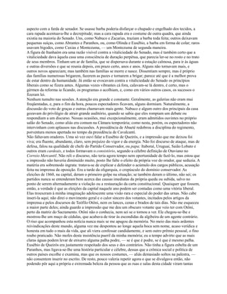 aspecto com a farda de senador. Se usasse barba poderia disfarçar o chupado e engelhado dos tecidos, a
cara rapada acentuava-lhe a decrepitude; mas a cara rapada era o costume de outra quadra, que ainda
existia na maioria do Senado. Uns, como Nabuco e Zacarias, traziam a barba toda feita; outros deixavam
pequenas suíças, como Abrantes e Paranhos, ou, como Olinda e Eusébio, a barba em forma de colar; raros
usavam bigodes, como Caxias e Montezuma, — um Montezuma de segunda maneira.
A figura de Itanhaém era uma razão visível contra a vitaliciedade do Senado, mas é também certo que a
vitaliciedade dava àquela casa uma consciência de duração perpétua, que parecia ler-se no rosto e no trato
de seus membros. Tinham um ar de família, que se dispersava durante a estação calmosa, para ir às águas
e outras diversões e que se reunia depois, em prazo certo, anos e anos. Alguns não tornavam mais, e
outros novos apareciam; mas também nas famílias se morre e nasce. Dissentiam sempre, mas é próprio
das famílias numerosas brigarem, fazerem as pazes e tornarem a brigar; parece até que é a melhor prova
de estar dentro da humanidade. Já então se evocavam contra a vitaliciedade do Senado os princípios
liberais como se fizera antes. Algumas vozes vibrantes cá fora, calavam-se lá dentro, é certo, mas o
gérmen da reforma ia ficando, os programas o acolhiam, e, como em vários outros casos, os sucessos o
fizeram lei.
Nenhum tumulto nas sessões. A atenção era grande e constante. Geralmente, as galerias não eram mui
freqüentadas, e, para o fim da hora, poucos espectadores ficavam, alguns dormiam. Naturalmente, a
discussão do voto de graças e outras chamavam mais gente. Nabuco e algum outro dos principais da casa
gozavam do privilégio de atrair grande auditório, quando se sabia que eles rompiam um debate ou
respondiam a um discurso. Nessas ocasiões, mui excepcionalmente, eram admitidos ouvintes no próprio
salão do Senado, como aliás era comum na Câmara temporária; como nesta, porém, os espectadores não
intervinham com aplausos nas discussões. A presidência de Abaeté redobrou a disciplina do regimento,
porventura menos apertada no tempo da presidência de Cavalcanti.
Não faltavam oradores. Uma só vez ouvi falar a Eusébio de Queirós, e a impressão que me deixou foi
viva; era fluente, abundante, claro, sem prejuízo do vigor e da energia. Não foi discurso de ataque, mas de
defesa, falou na qualidade de chefe do Partido Conservador, ou papa; Itaboraí, Uruguai, Saião Lobato e
outros eram cardeais, e todos formavam o consistório, segundo a célebre definição de Otaviano no
Correio Mercantil. Não reli o discurso, não teria agora tempo nem oportunidade de fazê-lo, mas estou que
a impressão não haveria diminuído muito, posto lhe falte o efeito da própria voz do orador, que seduzia. A
matéria era sobremodo ingrata: tratava-se de explicar e defender o acúmulo dos cargos públicos, acusação
feita na imprensa da oposição. Era a tarde da oligarquia, o crepúsculo do domínio conservador. As
eleicões de 1860, na capital, deram o primeiro golpe na situação; se também deram o último, não sei; os
partidos nunca se entenderam bem acerca das causas imediatas da própria queda ou subida, salvo no
ponto de serem alternadamente a violação ou a restauração da carta constitucional. Quaisquer que fossem,
então, a verdade é que as eleições da capital naquele ano podem ser contadas como uma vitória liberal.
Elas trouxeram à minha imaginação adolescente uma visão rara e especial do poder das urnas. Não cabe
inseri-la aqui; não direi o movimento geral e o calor sincero dos votantes, incitados pelos artigos da
imprensa e pelos discursos de Teófilo Otôni, nem os lances, cenas e brados de tais dias. Não me esqueceu
a maior parte deles; ainda guardo a impressão que me deu um obscuro votante que veio ter com Otôni,
perto da matriz do Sacramento. Otôni não o conhecia, nem sei se o tornou a ver. Ele chegou-se-lhe e
mostrou-lhe um maço de cédulas, que acabava de tirar às escondidas da algibeira de um agente contrário.
O riso que acompanhou esta notícia nunca mais se me apagou da memória. No meio das mais ardentes
reivindicações deste mundo, alguma vez me despontou ao longe aquela boca sem nome, acaso verídica e
honesta em tudo o mais da vida, que ali viera confessar candidamente, e sem outro prêmio pessoal, o fino
roubo praticado. Não mofes desta insistência pueril da minha memória; eu a tempo advirto que as mais
claras águas podem levar de enxurro alguma palha podre, — se é que é podre, se é que é mesmo palha.
Eusébio de Queirós era justamente respeitado dos seus e dos contrários. Não tinha a figura esbelta de um
Paranhos, mas ligava-se-lhe uma história particular e célebre, dessas que a crônica social e política de
outros países escolhe e examina, mas que os nossos costumes, — aliás demasiado soltos na palestra, —
não consentem inserir no escrito. De resto, pouco valeria repetir agora o que se divulgava então, não
podendo pôr aqui a própria e extremada beleza da pessoa que as ruas e salas desta cidade viram tantas

 