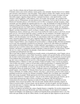 vezes. Era alta e robusta; não me ficaram outros pormenores.
O Senado contava raras sessões ardentes; muitas, porém, eram animadas. Zacarias fazia reviver o debate
pelo sarcasmo e pela presteza e vigor dos golpes. Tinha a palavra cortante, fina e rápida, com uns efeitos
de sons guturais, que a tornavam mais penetrante e irritante. Quando ele se erguia, era quase certo que
faria deitar sangue a alguému Chegou até hoje a reputação de debater, como oposicionista, e como
ministro e chefe de gabinete. Tinha audácias, como a da escolha "não acertada", que a nenhum outro
acudiria, creio eu. Politicamente, era uma natureza seca e sobranceira. Um livro que foi de seu uso, uma
História de Clarendon (History of the Rebellion and Civil Wars in England), marcado em partes, a lápis
encarnado, tem uma sublinha nas seguintes palavras (vol. I, pág. 44) atribuídas ao Conde de Oxford, em
resposta ao Duque de Buckingham, "que não buscava a sua amizade nem temia o seu ódio". É arriscado
ver sentimentos pessoais nas simples notas ou lembranças postas em livros de estudo, mas aqui parece
que o epírito de Zacarias achou o seu parceiro. Particularmente, ao contrário, e desde que se inclinasse a
alguém, convidava fortemente a amá-lo; era lhano e simples, amigo e confiado. Pessoas que o
freqüentavam, dizem e afirmam que, sob as suas árvores da Rua do Conde ou entre os seus livros, era um
gosto ouvi-lo, e raro haverá esquecido a graça e a polidez dos seus obséquios. No Senado, sentava-se à
esquerda da mesa, ao pé da janela, abaixo de Nabuco, com quem trocava os seus reparos e reflexões.
Nabuco, outra das principais vozes do Senado, era especialmente orador para os debates solenes. Não
tinha o sarcasmo agudo de Zacarias, nem o epigrama alegre de Cotegipe. Era então o centro dos
conservadores moderados que, com Olinda e Zacarias, fundaram a liga e os partidos Progressista e
Liberal. Joaquim Nabuco, com a eloqüência de escritor político e a afeição de filho, dirá toda essa história
no livro que está consagrando à memória de seu ilustre pai. A palavra do velho Nabuco era modelada
pelos oradores da tribuna liberal francesa. A minha impressão é que preparava os seus discursos, e a
maneira por que os proferia realçava-lhes a matéria e a forma sólida e brilhante. Gostava das imagens
literárias: uma dessas, a comparação do poder moderador à estátua de Glauco, fez então fortuna. O gesto
não era vivo, como o de Zacarias, mas pausado, o busto cheio era tranqüilo, e a voz adquiria uma
sonoridade que habitualmente não tinha.
Mas eis que todas as figuras se atropelam na evocação comum, as de grande peso, como Uruguai, com as
de pequeno ou nenhum peso, como o Padre Vasconcelos, senador creio que pela Paraíba, um bom homem
que ali achei e morreu pouco depois. Outro, que se podia incluir nesta segunda categoria, era um de quem
só me lembram duas circunstâncias, as longas barbas grisalhas e sérias, e a cautela e pontualidade com
que não votava os artigos de uma lei sem ter os olhos pregados em Itaboraí. Era um modo de cumprir a
fidelidade política e obedecer ao chefe, que herdara o bastão de Eusébio. Como o recinto era pequeno,
viam-se todos esses gestos, e quase se ouviam todas as palavras particulares. E, conquanto fosse assim
pequeno, nunca vi rir a Itaboraí, creio que os seus músculos dificilmente ririam — o contrário de S.
Visente, que ria com facilidade, um riso bom, mas que lhe não ia bem. Quaisquer que fossem, porém, as
deselegâncias físicas do senador por S. Paulo, e malgrado a palavra sem sonoridade, era ouvido com
grande respeito, como Itaboraí. De Abrantes dizia-se que era um canário falando. Não sei até que ponto
merece a definição; em verdade, achava-o fluente, acaso doce, e, para um povo mavioso como o nosso, a
qualidade era preciosa; nem por isso Abrantes era popular. Também não o era Olinda, mas a autoridade
deste sabe-se que era grande. Olinda aparecia-me envolvido na aurora remota do reinado, e na mais
recente aurora liberal ou "situação nascente", mote de um dos chefes da liga, penso que Zacarias, que os
conservadores glosaram por todos os feitios, na tribuna e na imprensa. Mas não deslizemos a
reminiscências de outra ordem; fiquemos na surdez de Olinda, que competia com Beethoven nesta
qualidade, menos musical que política. Não seria tão surdo. Quando tinha de responder a alguém, ia
sentar-se ao pé do orador, e escutava atento, cara de mármore, sem dar um aparte, sem fazer um gesto,
sem tomar uma nota. E a resposta vinha logo; tão depressa o adversário acabava, como ele principiava, e,
ao que me ficou, lúcido e completo.
Um dia vi ali aparecer um homem alto, suíças e bigodes brancos e compridos. Era um dos remanescentes
da Constituinte, nada menos que Montezuma, que voltava da Europa. Foi-me impossível reconhecer
naquela cara barbada a cara rapada que eu conhecia da litografia Sisson; pessoalmente nunca o vira. Era,
muito mais que Olinda, um tipo de velhice robusta. Ao meu espírito de rapaz afigurava-se que ele trazia

 