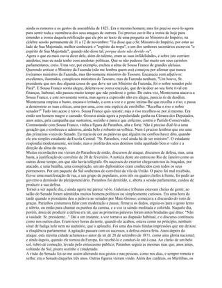 ainda os rumores e os gestos da assembléia de 1823. Era o mesmo homem; mas foi preciso ouvi-lo agora
para sentir toda a veemência dos seus ataques de outrora. Foi preciso ouvir-lhe a ironia de hoje para
entender a ironia daquela retificação que ele pôs ao texto de uma pergunta ao Ministro do Império, na
célebre sessão permanente de 11 a 12 de novembro: "Eu disse que o Sr. Ministro do Império, por estar ao
lado de Sua Majestade, melhor conhecerá o "espírito da tropa", e um dos senhores secretários escreveu "o
espírito de Sua Majestade", quando não disse tal, porque deste não duvido eu".
Agora o que eu mais ouvia dizer dele, além do talento, eram as suas infidelidades, e sobre isto corriam
anedotas; mas eu nada tenho com anedotas políticas. Que se não pudesse fiar muito em seus carinhos
parlamentares, creio. Uma vez, por exemplo, encheu a alma de Sousa Franco de grandes aleluias.
Querendo criticar o Ministro da Fazenda (não me lembra quem era) começou por afirmar que nunca
tivéramos ministros da Fazenda, mas tão-somente ministros do Tesouro. Encarecia com adjetivos:
excelentes, ilustrados, conspícuos ministros do Tesouro, mas da Fazenda nenhum. "Um houve, Sr.
presidente que nos deu alguma cousa do que deve ser um Ministro da Fazenda; foi o nobre senador pelo
Pará". E Sousa Franco sorria alegre, deleitava-se com a exceção, que devia doer ao seu forte rival em
finanças, Itaboraí; não passou muito tempo que não perdesse o gosto. De outra vez, Montezuma atacava a
Sousa Franco, e este novamente sorria, mas agora a expressão não era alegre, parecia rir de desdém.
Montezuma empina o busto, encara-o irritado, e com a voz e o gesto intima-lhe que recolha o riso; e passa
a demonstrar as suas críticas, uma por uma, com esta espécie de estribilho: "Recolha o riso o nobre
senador!" Tudo isto aceso e torvo. Sousa Franco quis resistir; mas o riso recolheu-se por si mesmo. Era
então um homem magro e cansado. Gozava ainda agora a popularidade ganha na Câmara dos Deputados,
anos antes, pela campanha que sustentou, sozinho e parece que enfermo, contra o Partido Conservador.
Contrastando com Sousa Franco, vinha a figura de Paranhos, alta e forte. Não é preciso dizê-lo a uma
geração que o conheceu e admirou, ainda belo e robusto na velhice. Nem é preciso lembrar que era uma
das primeiras vozes do Senado. Eu trazia de cor as palavras que alguém me confiou haver dito, quando
ele era simples estudante da Escola Central: "Sr. Paranhos, você ainda há de ser ministro". O estudante
respondia modestamente, sorrindo; mas o profeta dos seus destinos tinha apanhado bem o valor e a
direção da alma do moço.
Muitas recordações me vieram do Paranhos de então, discursos de ataque, discursos de defesa, mas, uma
basta, a justificação do convênio de 20 de fevereiro. A notícia deste ato entrou no Rio de Janeiro como as
outras desse tempo, em que não havia telégrafo. Os sucessos do exterior chegavam-nos às braçadas, por
atacado, e uma batalha, uma conspiração, um ato diplomático eram conhecidos com todos os seus
pormenores. Por um paquete do Sul soubemos do convênio da vila da União. O pacto foi mal recebido,
fez-se uma manifestação de rua, e um grupo de populares, com três ou quatro chefes à frente, foi pedir ao
governo a demissão do plenipotenciário. Paranhos foi demitido, e, aberta a sessão parlamentar, cuidou de
produzir a sua defesa.
Tornei a ver aquele dia, e ainda agora me parece vê-lo. Galerias e tribunas estavam cheias de gente; ao
salão do Senado foram admitidos muitos homens políticos ou simplesmente curiosos. Era uma hora da
tarde quando o presidente deu a palavra ao senador por Mato Grosso; começava a discussão do voto de
graças. Paranhos costumava falar com moderação e pausa; firmava os dedos, erguia-os para o gesto lento
e sóbrio, ou então para chamar os punhos da camisa, e a voz ia saindo meditada e colorida. Naquele dia,
porém, ânsia de produzir a defesa era tal, que as primeiras palavras foram antes bradadas que ditas: "Não
a vaidade. Sr. presidente..." Daí a um instante, a voz tornava ao diapasão habitual, e o discurso continuou
como nos outros dias. Eram nove horas da noite, quando ele acabou, estava como no princípio, nenhum
sinal de fadiga nele nem no auditório, que o aplaudiu. Foi uma das mais fundas impressões que me deixou
a eloqüência parlamentar. A agitação passara com os sucessos, a defesa estava feita. Anos depois do
ataque, esta mesma cidade aclamava o autor da lei de 28 de setembro de 1871, como uma glória nacional;
e ainda depois, quando ele tornou da Europa, foi recebê-lo e conduzi-lo até à casa. Ao clarão de um belo
sol, rubro de comoção, levado pelo entusiasmo público, Paranhos seguia as mesmas ruas que, anos antes,
voltando do Sul, pisara sozinho e condenado.
A visão do Senado foi-se-me assim alterando nos gestos e nas pessoas, como nos dias, e sempre remota e
velha: era o Senado daqueles três anos. Outras figuras vieram vindo. Além dos cardeais, os Muritibas, os

 