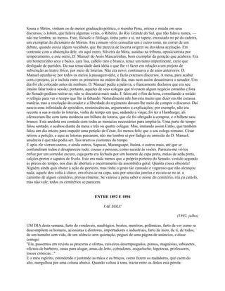 Sousa e Melos, vinham os de menor graduação política, o risonho Pena, zeloso e miúdo em seus
discursos, o Jobim, que falava algumas vezes, o Ribeiro, do Rio Grande do Sul, que não falava nunca, —
não me lembra, ao menos. Este, filósofo e filólogo, tinha junto a si, no tapete, encostado no pé da cadeira,
um exemplar do dicionário de Morais. Era comum vê-lo consultar um e outro tomo, no correr de um
debate, quando ouvia algum vocábulo, que lhe parecia de incerta origem ou duvidosa aceitação. Em
contraste com a abstenção dele, eis aqui outro, Silveira da Mota, assíduo na tribuna, oposicionista por
temperamento, e este outro, D. Manuel de Assis Mascarenhas, bom exemplar da geração que acabava. Era
um homenzinho seco e baixo, cara lisa, cabelo raro e branco, tenaz um tanto impertinente, creio que
desligado de partidos. Da sua tenacidade dará idéia o que lhe vi fazer em relação a um projeto de
subvenção ao teatro lírico, por meio de loterias. Não era novo; continuava o de anos anteriores. D.
Manuel opunha-se por todos os meios à passagem dele, e fazia extensos discursos. A mesa, para acabar
com o projeto, já o incluía entre os primeiros na ordem do dia, mas nem assim desanimava o senador. Um
dia foi ele colocado antes de nenhum. D. Manuel pediu a palavra, e francamente declarou que era seu
intuito falar toda a sessão; portanto, aqueles de seus colegas que tivessem algum negócio estranho e fora
do Senado podiam retirar-se; não se discutiria mais nada. E falou até o fim da hora, consultando a miúdo
o relógio para ver o tempo que lhe ia faltando. Naturalmente não haveria muito que dizer em tão escassa
matéria, mas a resolução do orador e a liberdade do regimento davam-lhe meio de compor o discurso. Daí
nascia uma infinidade de episódios, reminiscências, argumentos e explicações; por exemplo, não era
recente a sua aversão às loterias, vinha do tempo em que, andando a viajar, foi ter a Hamburgo; ali
ofereceram-lhe com tanta instância um bilhete de loteria, que ele foi obrigado a comprar, e o bilhete saiu
branco. Esta anedota era contada com todas as minúcias necessárias para ampliá-la. Uma parte do tempo
falou sentado, e acabou diante da mesa e três ou quatro colegas. Mas, imitando assim Catão, que também
falou um dia inteiro para impedir uma petição de César, foi menos feliz que o seu colega romano. César
retirou a petição, e aqui as loterias passaram, não me lembra se por fadiga ou omissão de D. Manuel;
anuência é que não podia ser. Tais eram os costumes do tempo.
E após ele vieram outros, e ainda outros, Sapucaí, Maranguape, Itaúna, e outros mais, até que se
confundiram todos e desapareceu tudo, cousas e pessoas, como sucede às visões. Pareceu-me vê-los
enfiar por um corredor escuro, cuja porta era fechada por um homem de capa preta, meias de seda preta,
calções pretos e sapatos de fivela. Este era nada menos que o próprio porteiro do Senado, vestido segundo
as praxes do tempo, nos dias de abertura e encerramento da assembléia geral. Quanta cousa obsoleta!
Alguém ainda quis obstar à ação do porteiro, mas tinha o gesto tão cansado e vagaroso que não alcançou
nada; aquele deu volta à chave, envolveu-se na capa, saiu por uma das janelas e esvaiu-se no ar, a
caminho de algum cemitério, provavelmente. Se valesse a pena saber o nome do cemitério, iria eu catá-lo,
mas não vale; todos os cemitérios se parecem.

ENTRE 1892 E 1894
VAE SOLI!
(1892, julho)
UM DIA desta semana, farto de vendavais, naufrágios, boatos, mentiras, polêmicas, farto de ver como se
descompõem os homens, acionistas e diretores, importadores e industriais, farto de mim, de ti, de todos,
de um tumulto sem vida, de um silêncio sem quietação, peguei de uma página de anúncios, e disse
comigo:
"Eia, passemos em revista as procuras e ofertas, caixeiros desempregados, pianos, magnésias, sabonetes,
oficiais de barbeiro, casas para alugar, amas-de-leite, cobradores, coqueluche, hipotecas, professores,
tosses crônicas..."
E o meu espírito, estendendo e juntando as mãos e os braços, como fazem os nadadores, que caem do
alto, mergulhou por uma coluna abaixo. Quando voltou à tona, trazia entre os dedos esta pérola:

 