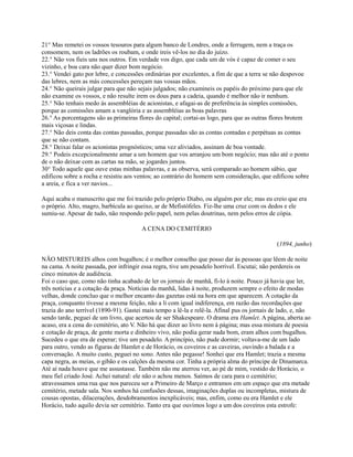 21° Mas remetei os vossos tesouros para algum banco de Londres, onde a ferrugem, nem a traça os
consomem, nem os ladrões os roubam, e onde ireis vê-los no dia do juízo.
22.° Não vos fieis uns nos outros. Em verdade vos digo, que cada um de vós é capaz de comer o seu
vizinho, e boa cara não quer dizer bom negócio.
23.° Vendei gato por lebre, e concessões ordinárias por excelentes, a fim de que a terra se não despovoe
das lebres, nem as más concessões pereçam nas vossas mãos.
24.° Não queirais julgar para que não sejais julgados; não examineis os papéis do próximo para que ele
não examine os vossos, e não resulte irem os dous para a cadeia, quando é melhor não ir nenhum.
25.° Não tenhais medo às assembléias de acionistas, e afagai-as de preferência às simples comissões,
porque as comissões amam a vanglória e as assembléias as boas palavras
26.° As porcentagens são as primeiras flores do capital; cortai-as logo, para que as outras flores brotem
mais viçosas e lindas.
27.° Não deis conta das contas passadas, porque passadas são as contas contadas e perpétuas as contas
que se não contam.
28.° Deixai falar os acionistas prognósticos; uma vez aliviados, assinam de boa vontade.
29.° Podeis excepcionalmente amar a um homem que vos arranjou um bom negócio; mas não até o ponto
de o não deixar com as cartas na mão, se jogardes juntos.
30° Todo aquele que ouve estas minhas palavras, e as observa, será comparado ao homem sábio, que
edificou sobre a rocha e resistiu aos ventos; ao contrário do homem sem consideração, que edificou sobre
a areia, e fica a ver navios...
Aqui acaba o manuscrito que me foi trazido pelo próprio Diabo, ou alguém por ele; mas eu creio que era
o próprio. Alto, magro, barbícula ao queixo, ar de Mefistófeles. Fiz-lhe uma cruz com os dedos e ele
sumiu-se. Apesar de tudo, não respondo pelo papel, nem pelas doutrinas, nem pelos erros de cópia.
A CENA DO CEMITÉRIO
(1894, junho)
NÃO MISTUREIS alhos com bugalhos; é o melhor conselho que posso dar às pessoas que lêem de noite
na cama. A noite passada, por infringir essa regra, tive um pesadelo horrível. Escutai; não perdereis os
cinco minutos de audiência.
Foi o caso que, como não tinha acabado de ler os jornais de manhã, fi-lo à noite. Pouco já havia que ler,
três notícias e a cotação da praça. Notícias da manhã, lidas à noite, produzem sempre o efeito de modas
velhas, donde concluo que o melhor encanto das gazetas está na hora em que aparecem. A cotação da
praça, conquanto tivesse a mesma feição, não a li com igual indiferença, em razão das recordações que
trazia do ano terrível (1890-91). Gastei mais tempo a lê-la e relê-la. Afinal pus os jornais de lado, e, não
sendo tarde, peguei de um livro, que acertou de ser Shakespeare. O drama era Hamlet. A página, aberta ao
acaso, era a cena do cemitério, ato V. Não há que dizer ao livro nem à página; mas essa mistura de poesia
e cotação de praça, de gente morta e dinheiro vivo, não podia gerar nada bom, eram alhos com bugalhos.
Sucedeu o que era de esperar; tive um pesadelo. A princípio, não pude dormir; voltava-me de um lado
para outro, vendo as fíguras de Hamlet e de Horácio, os coveiros e as caveiras, ouvindo a balada e a
conversação. A muito custo, peguei no sono. Antes não pegasse! Sonhei que era Hamlet; trazia a mesma
capa negra, as meias, o gibão e os calções da mesma cor. Tinha a própria alma do príncipe de Dinamarca.
Até aí nada houve que me assustasse. Também não me aterrou ver, ao pé de mim, vestido de Horácio, o
meu fiel criado José. Achei natural: ele não o achou menos. Saímos de cara para o cemitério;
atravessamos uma rua que nos pareceu ser a Primeiro de Março e entramos em um espaço que era metade
cemitério, metade sala. Nos sonhos há confusões dessas, imaginações duplas ou incompletas, mistura de
cousas opostas, dilacerações, desdobramentos inexplicáveis; mas, enfim, como eu era Hamlet e ele
Horácio, tudo aquilo devia ser cemitério. Tanto era que ouvimos logo a um dos coveiros esta estrofe:

 