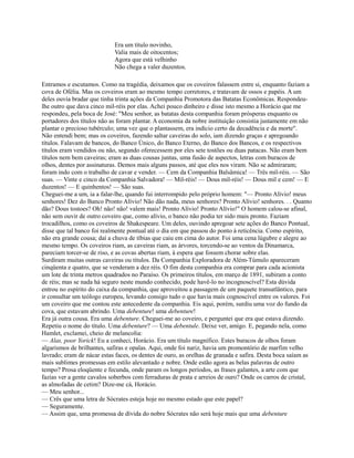 Era um título novinho,
Valia mais de oitocentos;
Agora que está velhinho
Não chega a valer duzentos.
Entramos e escutamos. Como na tragédia, deixamos que os coveiros falassem entre si, enquanto faziam a
cova de Ofélia. Mas os coveiros eram ao mesmo tempo corretores, e tratavam de ossos e papéis. A um
deles ouvia bradar que tinha trinta ações da Companhia Promotora das Batatas Econômicas. Respondeulhe outro que dava cinco mil-réis por elas. Achei pouco dinheiro e disse isto mesmo a Horácio que me
respondeu, pela boca de José: "Meu senhor, as batatas desta companhia foram prósperas enquanto os
portadores dos títulos não as foram plantar. A economia da nobre instituição consistia justamente em não
plantar o precioso tubérculo; uma vez que o plantassem, era indício certo da decadência e da morte".
Não entendi bem; mas os coveiros, fazendo saltar caveiras do solo, iam dizendo graças e apregoando
títulos. Falavam de bancos, do Banco Único, do Banco Eterno, do Banco dos Bancos, e os respectivos
títulos eram vendidos ou não, segundo oferecessem por eles sete tostões ou duas patacas. Não eram bem
títulos nem bem caveiras; eram as duas cousas juntas, uma fusão de aspectos, letras com buracos de
olhos, dentes por assinaturas. Demos mais alguns passos, até que eles nos viram. Não se admiraram;
foram indo com o trabalho de cavar e vender. — Cem da Companhia Balsâmica! — Três mil-réis. — São
suas. — Vinte e cinco da Companhia Salvadora! — Mil-réis! — Dous mil-réis! — Dous mil e cem! — E
duzentos! — E quinhentos! — São suas.
Cheguei-me a um, ia a falar-lhe, quando fui interrompido pelo próprio homem: "— Pronto Alívio! meus
senhores! Dez do Banco Pronto Alívio! Não dão nada, meus senhores? Pronto Alívio! senhores. . . Quanto
dão? Dous tostoes? Oh! não! não! valem mais! Pronto Alívio! Pronto Alívio!" O homem calou-se afinal,
não sem ouvir de outro coveiro que, como alívio, o banco não podia ter sido mais pronto. Faziam
trocadilhos, como os coveiros de Shakespeare. Um deles, ouvindo apregoar sete ações do Banco Pontual,
disse que tal banco foi realmente pontual até o dia em que passou do ponto à reticência. Como espírito,
não era grande cousa; daí a chuva de tíbias que caiu em cima do autor. Foi uma cena lúgubre e alegre ao
mesmo tempo. Os coveiros riam, as caveiras riam, as árvores, torcendo-se ao ventos da Dinamarca,
pareciam torcer-se de riso, e as covas abertas riam, à espera que fossem chorar sobre elas.
Surdiram muitas outras caveiras ou títulos. Da Companhia Exploradora de Além-Túmulo apareceram
cinqüenta e quatro, que se venderam a dez réis. O fim desta companhia era comprar para cada acionista
um lote de trinta metros quadrados no Paraíso. Os primeiros títulos, em março de 1891, subiram a conto
de réis; mas se nada há seguro neste mundo conhecido, pode havê-lo no incognoscível? Esta dúvida
entrou no espírito do caixa da companhia, que aproveitou a passagem de um paquete transatlântico, para
ir consultar um teólogo europeu, levando consigo tudo o que havia mais cognoscível entre os valores. Foi
um coveiro que me contou este antecedente da companhia. Eis aqui, porém, surdiu uma voz do fundo da
cova, que estavam abrindo. Uma debenture! uma debenture!
Era já outra cousa. Era uma debenture. Cheguei-me ao coveiro, e perguntei que era que estava dizendo.
Repetiu o nome do título. Uma debenture? — Uma debentule. Deixe ver, amigo. E, pegando nela, como
Hamlet, exclamei, cheio de melancolia:
— Alas, poor Yorick! Eu a conheci, Horácio. Era um título magnífico. Estes buracos de olhos foram
algarismos de brilhantes, safiras e opalas. Aqui, onde foi nariz, havia um promontório de marfim velho
lavrado; eram de nácar estas faces, os dentes de ouro, as orelhas de granada e safira. Desta boca saíam as
mais sublimes promessas em estilo alevantado e nobre. Onde estão agora as belas palavras de outro
tempo? Prosa eloqüente e fecunda, onde param os longos períodos, as frases galantes, a arte com que
fazias ver a gente cavalos soberbos com ferraduras de prata e arreios de ouro? Onde os carros de cristal,
as almofadas de cetim? Dize-me cá, Horácio.
— Meu senhor...
— Crês que uma letra de Sócrates esteja hoje no mesmo estado que este papel?
— Seguramente.
— Assim que, uma promessa de dívida do nobre Sócrates não será hoje mais que uma debenture

 