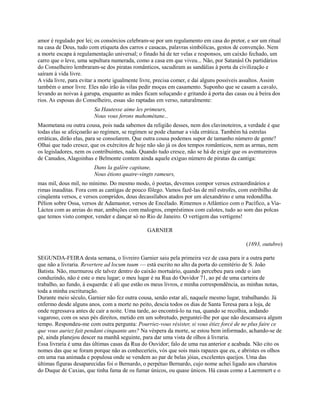 amor é regulado por lei; os consórcios celebram-se por um regulamento em casa do pretor, e sor um ritual
na casa de Deus, tudo com etiqueta dos carros e casacas, palavras simbólicas, gestos de convenção. Nem
a morte escapa à regulamentação universal; o finado há de ter velas e responsos, um caixão fechado, um
carro que o leve, uma sepultura numerada, como a casa em que viveu... Não, por Satanásl Os partidários
do Conselheiro lembraram-se dos piratas românticos, sacudiram as sandálias à porta da civilização e
saíram à vida livre.
A vida livre, para evitar a morte igualmente livre, precisa comer, e daí alguns possíveis assaltos. Assim
também o amor livre. Eles não irão às vilas pedir moças em casamento. Suponho que se casam a cavalo,
levando as noivas à garupa, enquanto as mães ficam soluçando e gritando à porta das casas ou à beira dos
rios. As esposas do Conselheiro, essas são raptadas em verso, naturalmente:
Sa Hautesse aime les primeurs,
Nous vous ferons mahométane...
Maometana ou outra cousa, pois nada sabemos da religião desses, nem dos clavinoteiros, a verdade é que
todas elas se afeiçoarão ao regímen, se regímen se pode chamar a vida errática. Também há estrelas
erráticas, dirão elas, para se consolarem. Que outra cousa podemos supor de tamanho número de gente?
Olhai que tudo cresce, que os exércitos de hoje não são já os dos tempos românticos, nem as armas, nem
os legisladores, nem os contribuintes, nada. Quando tudo cresce, não se há de exigir que os aventureiros
de Canudos, Alagoinhas e Belmonte contem ainda aquele exíguo número de piratas da cantiga:
Dans la galère capitane,
Nous étions quatre-vingts rameurs,
mas mil, dous mil, no mínimo. Do mesmo modo, ó poetas, devemos compor versos extraordinários e
rimas inauditas. Fora com as cantigas de pouco fôlego. Vamos fazê-las de mil estrofes, com estribilho de
cinqüenta versos, e versos compridos, dous decassílabos atados por um alexandrino e uma redondilha.
Pélion sobre Ossa, versos de Adamastor, versos de Encélado. Rimemos o Atlântico com o Pacífico, a ViaLáctea com as areias do mar, ambições com malogros, empréstimos com calotes, tudo ao som das polcas
que temos visto compor, vender e dançar só no Rio de Janeiro. O vertigem das vertigens!
GARNIER
(1893, outubro)
SEGUNDA-FEIRA desta semana, o livreiro Garnier saiu pela primeira vez de casa para ir a outra parte
que não a livraria. Revertere ad locum tuum — está escrito no alto da porta do cemitério de S. João
Batista. Não, murmurou ele talvez dentro do caixão mortuário, quando percebeu para onde o iam
conduzindo, não é este o meu lugar; o meu lugar é na Rua do Ouvidor 71, ao pé de uma carteira de
trabalho, ao fundo, à esquerda: é ali que estão os meus livros, e minha correspondência, as minhas notas,
toda a minha escrituração.
Durante meio século, Garnier não fez outra cousa, senão estar ali, naquele mesmo lugar, trabalhando. Já
enfermo desde alguns anos, com a morte no peito, descia todos os dias de Santa Teresa para a loja, de
onde regressava antes de cair a noite. Uma tarde, ao encontrá-lo na rua, quando se recolhia, andando
vagaroso, com os seus pés direitos, metido em um sobretudo, perguntei-lhe por que não descansava algum
tempo. Respondeu-me com outra pergunta: Pourriez-vous résister, si vous étiez forcé de ne plus faire ce
que vous auriez fait pendant cinquante ans? Na véspera da morte, se estou bem informado, achando-se de
pé, ainda planejou descer na manhã seguinte, para dar uma vista de olhos à livraria.
Essa livraria é uma das últimas casas da Rua do Ouvidor; falo de uma rua anterior e acabada. Não cito os
nomes das que se foram porque não as conheceríeis, vós que sois mais rapazes que eu, e abristes os olhos
em uma rua animada e populosa onde se vendem ao par de belas jóias, excelentes queijos. Uma das
últimas figuras desaparecidas foi o Bernardo, o perpétuo Bernardo, cujo nome achei ligado aos charutos
do Duque de Caxias, que tinha fama de os fumar únicos, ou quase únicos. Há casas como a Laemmert e o

 