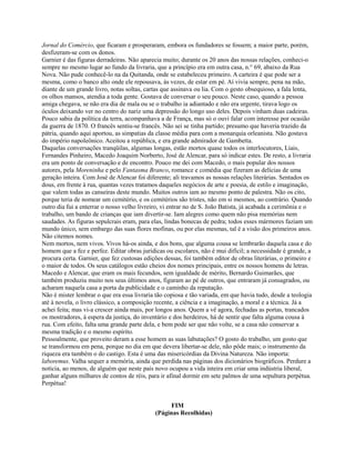 Jornal do Comércio, que ficaram e prosperaram, embora os fundadores se fossem; a maior parte, porém,
desfizeram-se com os donos.
Garnier é das figuras derradeiras. Não aparecia muito; durante os 20 anos das nossas relações, conheci-o
sempre no mesmo lugar ao fundo da livraria, que a princípio era em outra casa, n.° 69, abaixo da Rua
Nova. Não pude conhecê-lo na da Quitanda, onde se estabeleceu primeiro. A carteira é que pode ser a
mesma, como o banco alto onde ele repousava, às vezes, de estar em pé. Aí vivia sempre, pena na mão,
diante de um grande livro, notas soltas, cartas que assinava ou lia. Com o gesto obsequioso, a fala lenta,
os olhos mansos, atendia a toda gente. Gostava de conversar o seu pouco. Neste caso, quando a pessoa
amiga chegava, se não era dia de mala ou se o trabalho ia adiantado e não era urgente, tirava logo os
óculos deixando ver no centro do nariz uma depressão do longo uso deles. Depois vinham duas cadeiras.
Pouco sabia da política da terra, acompanhava a de França, mas só o ouvi falar com interesse por ocasião
da guerra de 1870. O francês sentiu-se francês. Não sei se tinha partido; presumo que haveria trazido da
pátria, quando aqui aportou, as simpatias da classe média para com a monarquia orleanista. Não gostava
do império napoleônico. Aceitou a república, e era grande admirador de Gambetta.
Daquelas conversações tranqüilas, algumas longas, estão mortos quase todos os interlocutores, Liais,
Fernandes Pinheiro, Macedo Joaquim Norberto, José de Alencar, para só indicar estes. De resto, a livraria
era um ponto de conversação e de encontro. Pouco me dei com Macedo, o mais popular dos nossos
autores, pela Moreninha e pelo Fantasma Branco, romance e comédia que fizeram as delícias de uma
geração inteira. Com José de Alencar foi diferente; ali travamos as nossas relações literárias. Sentados os
dous, em frente à rua, quantas vezes tratamos daqueles negócios de arte e poesia, de estilo e imaginação,
que valem todas as canseiras deste mundo. Muitos outros iam ao mesmo ponto de palestra. Não os cito,
porque teria de nomear um cemitério, e os cemitérios são tristes, não em si mesmos, ao contrário. Quando
outro dia fui a enterrar o nosso velho livreiro, vi entrar no de S. João Batista, já acabada a cerimônia e o
trabalho, um bando de crianças que iam divertir-se. Iam alegres como quem não pisa memórias nem
saudades. As figuras sepulcrais eram, para elas, lindas bonecas de pedra; todos esses mármores faziam um
mundo único, sem embargo das suas flores mofinas, ou por elas mesmas, tal é a visão dos primeiros anos.
Não citemos nomes.
Nem mortos, nem vivos. Vivos há-os ainda, e dos bons, que alguma cousa se lembrarão daquela casa e do
homem que a fez e perfez. Editar obras jurídicas ou escolares, não é mui difícil; a necessidade é grande, a
procura certa. Garnier, que fez custosas edições dessas, foi também editor de obras literárias, o primeiro e
o maior de todos. Os seus catálogos estão cheios dos nomes principais, entre os nossos homens de letras.
Macedo e Alencar, que eram os mais fecundos, sem igualdade de mérito, Bernardo Guimarães, que
também produziu muito nos seus últimos anos, figuram ao pé de outros, que entraram já consagrados, ou
acharam naquela casa a porta da publicidade e o caminho da reputação.
Não é mister lembrar o que era essa livraria tão copiosa e tão variada, em que havia tudo, desde a teologia
até à novela, o livro clássico, a composição recente, a ciência e a imaginação, a moral e a técnica. Já a
achei feita; mas vi-a crescer ainda mais, por longos anos. Quem a vê agora, fechadas as portas, trancados
os mostradores, à espera da justiça, do inventário e dos herdeiros, há de sentir que falta alguma cousa à
rua. Com efeito, falta uma grande parte dela, e bem pode ser que não volte, se a casa não conservar a
mesma tradição e o mesmo espírito.
Pessoalmente, que proveito deram a esse homem as suas labutações? O gosto do trabalho, um gosto que
se transformou em pena, porque no dia em que devera libertar-se dele, não pôde mais; o instrumento da
riqueza era também o do castigo. Esta é uma das misericórdias da Divina Natureza. Não importa:
laboremus. Valha sequer a memória, ainda que perdida nas páginas dos dicionários biográficos. Perdure a
notícia, ao menos, de alguém que neste país novo ocupou a vida inteira em criar uma indústria liberal,
ganhar alguns milhares de contos de réis, para ir afinal dormir em sete palmos de uma sepultura perpétua.
Perpétua!
FIM
(Páginas Recolhidas)

 