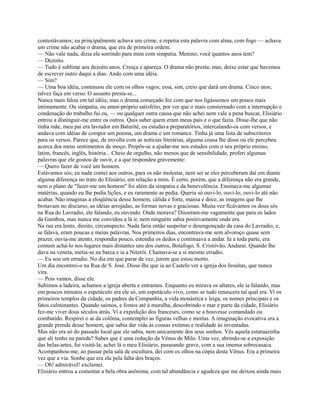 contestávamos; eu principalmente achava um crime, e repetia esta palavra com alma, com fogo — achava
um crime não acabar o drama, que era de primeira ordem.
— Não vale nada, dizia ele sorrindo para mim com simpatia. Menino, você quantos anos tem?
— Dezoito.
— Tudo é sublime aos dezoito anos. Cresça e apareça. O drama não presta; mas, deixe estar que havemos
de escrever outro daqui a dias. Ando com uma idéia.
— Sim?
— Uma boa idéia, continuou ele com os olhos vagos; essa, sim, creio que dará um drama. Cinco atos;
talvez faça em verso. O assunto presta-se...
Nunca mais falou em tal idéia; mas o drama começado fez com que nos ligássemos um pouco mais
intimamente. Ou simpatia, ou amor-próprio satisfeito, por ver que o mais consternado com a interrupção e
condenação do trabalho fui eu, — ou qualquer outra causa que não achei nem vale a pena buscar, Elisiário
entrou a distinguir-me entre os outros. Quis saber quem eram meus pais e o que fazia. Disse-lhe que não
tinha mãe, meu pai era lavrador em Baturité, eu estudava preparatórios, intercalando-os com versos, e
andava com idéias de compor um poema, um drama e um romance. Tinha já uma lista de subscritores
para os versos. Parece que, de envolta com as notícias literárias, alguma cousa lhe disse ou ele percebeu
acerca dos meus sentimentos de moço. Propôs-se a ajudar-me nos estudos com o seu próprio ensino,
latim, francês, inglês, história... Cheio de orgulho, não menos que de sensibilidade, proferi algumas
palavras que ele gostou de ouvir, e a que respondeu gravemente:
— Quero fazer de você um homem.
Estávamos sós; eu nada contei aos outros, para os não molestar, nem sei se eles perceberam daí em diante
alguma diferença no trato do Elisiário, em relação a mim. É certo, porém, que a diferença não era grande,
nem o plano de "fazer-me um homem" foi além da simpatia e da benevolência. Ensinava-me algumas
matérias, quando eu lhe pedia lições, e eu raramente as pedia. Queria só ouvi-lo, ouvi-lo, ouvi-lo até não
acabar. Não imaginas a eloqüência desse homem, cálida e forte, mansa e doce, as imagens que lhe
brotavam no discurso, as idéias arrojadas, as formas novas e graciosas. Muita vez ficávamos os dous sós
na Rua do Lavradio, ele falando, eu ouvindo. Onde morava? Disseram-me vagamente que para os lados
da Gamboa, mas nunca me convidou a lá ir, nem ninguém sabia positivamente onde era.
Na rua era lento, direito, circunspecto. Nada faria então suspeitar o desengonçado da casa do Lavradio, e,
se falava, eram poucas e meias palavras. Nos primeiros dias, encontrava-me sem alvoroço quase sem
prazer, ouvia-me atento, respondia pouco, estendia os dedos e continuava a andar. Ia a toda parte, era
comum achá-lo nos lugares mais distantes uns dos outros, Botafogo, S. Cristóvão, Andaraí. Quando lhe
dava na veneta, metia-se na barca e ia a Niterói. Chamava-se a si mesmo erradio.
— Eu sou um erradio. No dia em que parar de vez, jurem que estou morto.
Um dia encontrei-o na Rua de S. José. Disse-lhe que ia ao Castelo ver a igreja dos Jesuítas, que nunca
vira.
— Pois vamos, disse ele.
Subimos a ladeira, achamos a igreja aberta e entramos. Enquanto eu mirava os altares, ele ia falando, mas
em poucos minutos o espetáculo era ele só, um espetáculo vivo, como se tudo renascera tal qual era. Vi os
primeiros templos da cidade, os padres da Companhia, a vida monástica e leiga, os nomes principais e os
fatos culminantes. Quando saímos, e fomos até à muralha, descobrindo o mar e parte da cidade, Elisiário
fez-me viver dous séculos atrás. Vi a expedição dos franceses, como se a houvesse comandado ou
combatido. Respirei o ar da colônia, contemplei as figuras velhas e mortas. A imaginação evocativa era a
grande prenda desse homem, que sabia dar vida às cousas extintas e realidade às inventadas.
Mas não era só do passado local que ele sabia, nem unicamente dos seus sonhos. Vês aquela estatuazinha
que ali tenho na parede? Sabes que é uma redução da Vênus de Milo. Uma vez, abrindo-se a exposição
das belas-artes, fui visitá-la; achei lá o meu Elisiário, passeando grave, com a sua imensa sobrecasaca.
Acompanhou-me; ao passar pela sala de escultura, dei com os olhos na cópia desta Vênus. Era a primeira
vez que a via. Sonbe que era ela pela falta dos braços.
— Oh! admirável! exclamei.
Elisiário entrou a comentar a bela obra anônima, com tal abundância e agudeza que me deixou ainda mais

 
