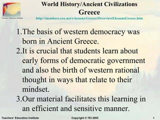 World History/Ancient Civilizations
                                                          Greece
Teachers’ Education Institute   http://members.cox.net/e-lessons/Greece/OverviewElessonsGreece.htm



                    1.The basis of western democracy was
                      born in Ancient Greece.
                    2.It is crucial that students learn about
                      early forms of democratic government
                      and also the birth of western rational
                      thought in ways that relate to their
                      mindset.
                    3.Our material facilitates this learning in
                      an efficient and sensitive manner.
Teachers’ Education Institute                        Copyright © TEI 2005                            1
 