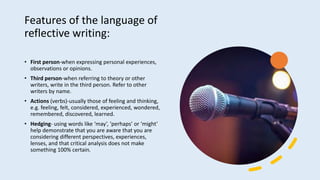 Features of the language of
reflective writing:
• First person-when expressing personal experiences,
observations or opinions.
• Third person-when referring to theory or other
writers, write in the third person. Refer to other
writers by name.
• Actions (verbs)-usually those of feeling and thinking,
e.g. feeling, felt, considered, experienced, wondered,
remembered, discovered, learned.
• Hedging- using words like ‘may’, ‘perhaps’ or ‘might’
help demonstrate that you are aware that you are
considering different perspectives, experiences,
lenses, and that critical analysis does not make
something 100% certain.
 