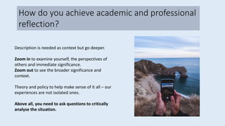 Description is needed as context but go deeper.
Zoom in to examine yourself, the perspectives of
others and immediate significance.
Zoom out to see the broader significance and
context.
Theory and policy to help make sense of it all – our
experiences are not isolated ones.
Above all, you need to ask questions to critically
analyse the situation.
How do you achieve academic and professional
reflection?
 