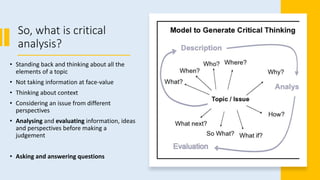 So, what is critical
analysis?
• Standing back and thinking about all the
elements of a topic
• Not taking information at face-value
• Thinking about context
• Considering an issue from different
perspectives
• Analysing and evaluating information, ideas
and perspectives before making a
judgement
• Asking and answering questions
 