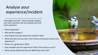 Analyse your
experience/incident
Interrogate yourself – keep pushing! Imagine
you have someone with you asking more and
more questions.
• What happened?
• Why did this happen?
• How did/do they feel about the incident? Why?
• What and how can you learn from theory and practice about your
experience?
• What is its significance?​ Why?
• How valuable was the experience?​ Why? How will you use it?
• What exactly did/would they do differently next time?
 
