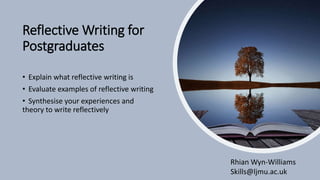Reflective Writing for
Postgraduates
• Explain what reflective writing is
• Evaluate examples of reflective writing
• Synthesise your experiences and
theory to write reflectively
Rhian Wyn-Williams
Skills@ljmu.ac.uk
 