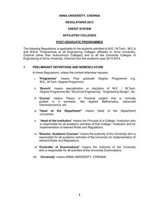 1
ANNA UNIVERSITY, CHENNAI
REGULATIONS 2013
CREDIT SYSTEM
AFFILIATED COLLEGES
POST-GRADUATE PROGRAMMES
The following Regulations is applicable to the students admitted to M.E / M.Tech., M.C.A
and M.B.A. Programmes at all Engineering Colleges affiliated to Anna University,
Chennai (other than Autonomous Colleges) and to all the University Colleges of
Engineering of Anna University, Chennai from the academic year 2013-2014.
1 PRELIMINARY DEFINITIONS AND NOMENCLATURE
In these Regulations, unless the context otherwise requires:
i. “Programme” means Post graduate Degree Programme e.g.
M.E., M.Tech. Degree Programme.
ii. “Branch” means specialization or discipline of M.E. / M.Tech.
Degree Programme like “Structural Engineering”, “Engineering Design”, etc.
iii. “Course” means Theory or Practical subject that is normally
studied in a semester, like Applied Mathematics, Advanced
Thermodynamics, etc.
iv. “Head of the Department” means Head of the Department
concerned.
v. “Head of the Institution” means the Principal of a College / Institution who
is responsible for all academic activities of that College / Institution and for
implementation of relevant Rules and Regulations.
vi. “Director, Academic Courses” means the authority of the University who is
responsible for all academic activities of the University for implementation of
relevant Rules and Regulations.
vii. “Controller of Examinations” means the Authority of the University
who is responsible for all activities of the University Examinations.
viii. “University” means ANNA UNIVERSITY, CHENNAI.
 