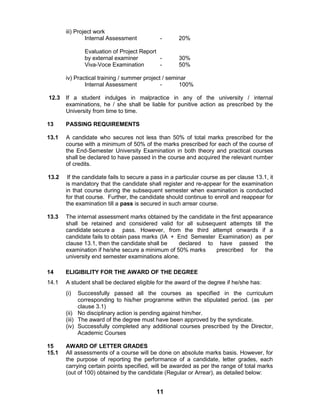11
iii) Project work
Internal Assessment - 20%
Evaluation of Project Report
by external examiner - 30%
Viva-Voce Examination - 50%
iv) Practical training / summer project / seminar
Internal Assessment - 100%
12.3 If a student indulges in malpractice in any of the university / internal
examinations, he / she shall be liable for punitive action as prescribed by the
University from time to time.
13 PASSING REQUIREMENTS
13.1 A candidate who secures not less than 50% of total marks prescribed for the
course with a minimum of 50% of the marks prescribed for each of the course of
the End-Semester University Examination in both theory and practical courses
shall be declared to have passed in the course and acquired the relevant number
of credits.
13.2 If the candidate fails to secure a pass in a particular course as per clause 13.1, it
is mandatory that the candidate shall register and re-appear for the examination
in that course during the subsequent semester when examination is conducted
for that course. Further, the candidate should continue to enroll and reappear for
the examination till a pass is secured in such arrear course.
13.3 The internal assessment marks obtained by the candidate in the first appearance
shall be retained and considered valid for all subsequent attempts till the
candidate secure a pass. However, from the third attempt onwards if a
candidate fails to obtain pass marks (IA + End Semester Examination) as per
clause 13.1, then the candidate shall be declared to have passed the
examination if he/she secure a minimum of 50% marks prescribed for the
university end semester examinations alone.
14 ELIGIBILITY FOR THE AWARD OF THE DEGREE
14.1 A student shall be declared eligible for the award of the degree if he/she has:
(i) Successfully passed all the courses as specified in the curriculum
corresponding to his/her programme within the stipulated period. (as per
clause 3.1)
(ii) No disciplinary action is pending against him/her.
(iii) The award of the degree must have been approved by the syndicate.
(iv) Successfully completed any additional courses prescribed by the Director,
Academic Courses
15 AWARD OF LETTER GRADES
15.1 All assessments of a course will be done on absolute marks basis. However, for
the purpose of reporting the performance of a candidate, letter grades, each
carrying certain points specified, will be awarded as per the range of total marks
(out of 100) obtained by the candidate (Regular or Arrear), as detailed below:
 