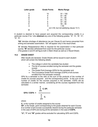 12
Letter grade Grade Points Marks Range
S 10 91 – 100
A 9 81 – 90
B 8 71 – 80
C 7 61 – 70
D 6 57 – 60
E 5 50 – 56
U 0 < 50
(or ≥ 50, but not satisfying clause 13.1)
W 0
A student is deemed to have passed and acquired the corresponding credits in a
particular course if he / she obtained any one of the following grades: “S”, “A”, “B”, “C”,
“D”, “E”.
„SA‟ denotes shortage of attendance (as per Clause 6) and hence prevented from
writing end semester examination. „SA‟ will appear only in the result sheet.
„U‟ denotes Reappearance (RA) is required for the examination in that particular
course. „W‟ denotes withdrawal from exam for the particular course.
(The grades U and W will figure both in Mark Sheet as well as in Result Sheet)
15.2 GRADE SHEET
After results are declared, Grade Sheets will be issued to each student
which will contain the following details:
 The college in which the candidate has studied.
 The list of courses enrolled during the semester and the grades
scored.
 The Grade Point Average (GPA) for the semester and
 The Cumulative Grade Point Average (CGPA) of all courses
enrolled from first semester onwards.
GPA for a semester is the ratio of the sum of the products of the number of
credits for courses acquired and the corresponding points to the sum of the
number of credits for the courses acquired in the semester. CGPA will be
calculated in a similar manner, considering all the courses registered from first
semester.
n
∑ Ci GPi
i=1
GPA / CGPA = --------------------
n
∑ Ci
i=1
where
Ci is the number of credits assigned to the course
GPi is the Grade point corresponding to the grade obtained for each Course
n is number of all Courses successfully cleared during the particular semester
in the case of GPA and during all the semesters in the case of CGPA.
“U”, “I” and “W” grades will be excluded for calculating GPA and CGPA.
 