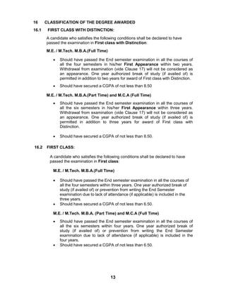 13
16 CLASSIFICATION OF THE DEGREE AWARDED
16.1 FIRST CLASS WITH DISTINCTION:
A candidate who satisfies the following conditions shall be declared to have
passed the examination in First class with Distinction:
M.E. / M.Tech. M.B.A.(Full Time)
 Should have passed the End semester examination in all the courses of
all the four semesters in his/her First Appearance within two years.
Withdrawal from examination (vide Clause 17) will not be considered as
an appearance. One year authorized break of study (if availed of) is
permitted in addition to two years for award of First class with Distinction.
 Should have secured a CGPA of not less than 8.50
M.E. / M.Tech. M.B.A.(Part Time) and M.C.A (Full Time)
 Should have passed the End semester examination in all the courses of
all the six semesters in his/her First Appearance within three years.
Withdrawal from examination (vide Clause 17) will not be considered as
an appearance. One year authorized break of study (if availed of) is
permitted in addition to three years for award of First class with
Distinction.
 Should have secured a CGPA of not less than 8.50.
16.2 FIRST CLASS:
A candidate who satisfies the following conditions shall be declared to have
passed the examination in First class:
M.E. / M.Tech. M.B.A.(Full Time)
 Should have passed the End semester examination in all the courses of
all the four semesters within three years. One year authorized break of
study (if availed of) or prevention from writing the End Semester
examination due to lack of attendance (if applicable) is included in the
three years.
 Should have secured a CGPA of not less than 6.50.
M.E. / M.Tech. M.B.A. (Part Time) and M.C.A (Full Time)
 Should have passed the End semester examination in all the courses of
all the six semesters within four years. One year authorized break of
study (if availed of) or prevention from writing the End Semester
examination due to lack of attendance (if applicable) is included in the
four years.
 Should have secured a CGPA of not less than 6.50.
 