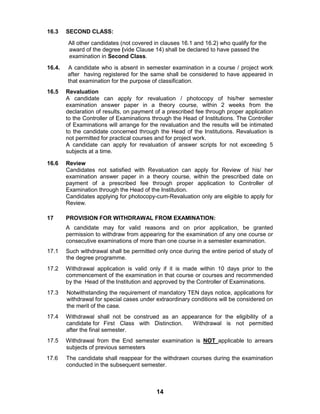 14
16.3 SECOND CLASS:
All other candidates (not covered in clauses 16.1 and 16.2) who qualify for the
award of the degree (vide Clause 14) shall be declared to have passed the
examination in Second Class.
16.4. A candidate who is absent in semester examination in a course / project work
after having registered for the same shall be considered to have appeared in
that examination for the purpose of classification.
16.5 Revaluation
A candidate can apply for revaluation / photocopy of his/her semester
examination answer paper in a theory course, within 2 weeks from the
declaration of results, on payment of a prescribed fee through proper application
to the Controller of Examinations through the Head of Institutions. The Controller
of Examinations will arrange for the revaluation and the results will be intimated
to the candidate concerned through the Head of the Institutions. Revaluation is
not permitted for practical courses and for project work.
A candidate can apply for revaluation of answer scripts for not exceeding 5
subjects at a time.
16.6 Review
Candidates not satisfied with Revaluation can apply for Review of his/ her
examination answer paper in a theory course, within the prescribed date on
payment of a prescribed fee through proper application to Controller of
Examination through the Head of the Institution.
Candidates applying for photocopy-cum-Revaluation only are eligible to apply for
Review.
17 PROVISION FOR WITHDRAWAL FROM EXAMINATION:
A candidate may for valid reasons and on prior application, be granted
permission to withdraw from appearing for the examination of any one course or
consecutive examinations of more than one course in a semester examination.
17.1 Such withdrawal shall be permitted only once during the entire period of study of
the degree programme.
17.2 Withdrawal application is valid only if it is made within 10 days prior to the
commencement of the examination in that course or courses and recommended
by the Head of the Institution and approved by the Controller of Examinations.
17.3 Notwithstanding the requirement of mandatory TEN days notice, applications for
withdrawal for special cases under extraordinary conditions will be considered on
the merit of the case.
17.4 Withdrawal shall not be construed as an appearance for the eligibility of a
candidate for First Class with Distinction. Withdrawal is not permitted
after the final semester.
17.5 Withdrawal from the End semester examination is NOT applicable to arrears
subjects of previous semesters
17.6 The candidate shall reappear for the withdrawn courses during the examination
conducted in the subsequent semester.
 