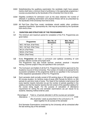 3
2.3.3 Notwithstanding the qualifying examination the candidate might have passed,
he/she shall have a minimum level of proficiency in the appropriate programme /
courses as prescribed by the Syndicate of the University from time to time.
2.3.4 Eligibility conditions for admission such as the class obtained, the number of
attempts in qualifying examination and physical fitness will be as prescribed by
the Syndicate of the University from time to time.
2.3.5 All Part-Time (Day-Time mode) candidates should satisfy other conditions
regarding Experience, Sponsorship etc. that may be prescribed by the Syndicate
from time to time.
3 DURATION AND STRUCTURE OF THE PROGRAMMES:
3.1 The minimum and maximum period for completion of the P.G. Programmes are
given below:
Programme
Min. No. of
Semesters
Max. No. of
Semesters
M.E. / M.Tech. (Full-Time) 4 8
M.E. / M.Tech. (Part Time) 6 12
M.C.A. (Full Time) 6 12
M.B.A. (Full Time) 4 8
M.B.A. (Part Time) 6 12
3.2 Every Programme will have a curriculum and syllabus consisting of core
courses, elective courses and project work.
The Programme may also include seminar, practical, practical / Industrial
training, Summer project if they are specified in the curriculum.
3.3 The Curriculum and Syllabi of all the P.G. Programmes shall be approved by the
Academic Council of Anna University. The number of Credits to be earned for the
successful completion of the programme shall be as specified in the Curriculum
of the respective specialization of the P.G. Programme
3.4 Each semester shall normally consist of 90 working days or 350 periods of each
50 minutes duration, for full-time mode of study (400 Periods for M.B.A.) or 200
periods for part-time mode of study. The Head of the Institution shall ensure that
every teacher imparts instruction as per the number of periods specified in the
syllabus and that the teacher teaches the full content of the specified syllabus for
the course being taught. For the purpose of calculation of attendance
requirement for writing the end semester examinations (as per clause 9) by
students, following method shall be used.
Percentage of Total no. of periods attended in all the courses per semester
Attendance = X100
(No.of periods / week as prescribed in the curriculum) x 15
taken together for all courses of the semester
End Semester Examinations conducted by the University will be scheduled after
the last working day of the semester.
 