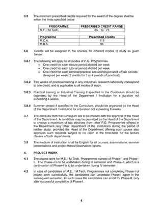 4
3.5 The minimum prescribed credits required for the award of the degree shall be
within the limits specified below:
PROGRAMME PRESCRIBED CREDIT RANGE
M.E. / M.Tech. 65 to 75
Programme Prescribed Credits
M.C.A. 119
M.B.A. 96
3.6 Credits will be assigned to the courses for different modes of study as given
below:
3.6.1 The following will apply to all modes of P.G. Programmes.
 One credit for each lecture period allotted per week
 One credit for each tutorial period allotted per week
 One credit for each seminar/practical session/project work of two periods
designed per week (2 credits for 3 or 4 periods of practical).
3.6.2 Two weeks of practical training in any industrial / research laboratory correspond
to one credit, and is applicable to all modes of study.
3.6.3 Practical training or Industrial Training if specified in the Curriculum should be
organized by the Head of the Department / Institution for a duration not
exceeding 4 weeks.
3.6.4 Summer project if specified in the Curriculum, should be organized by the Head
of the Department / Institution for a duration not exceeding 6 weeks.
3.7 The electives from the curriculum are to be chosen with the approval of the Head
of the Department. A candidate may be permitted by the Head of the Department
to choose a maximum of two electives from other P.G. Programmes offered in
the Department /any other Department of the Institutions during the period of
his/her study, provided the Head of the Department offering such course also
approves such requests subject to no clash in the time-table for the lecture
classes of both departments.
3.8 The medium of instruction shall be English for all courses, examinations, seminar
presentations and project thesis/dissertation reports.
4. PROJECT WORK
4.1 The project work for M.E. / M.Tech. Programmes consist of Phase–I and Phase–
II. The Phase–I is to be undertaken during III semester and Phase–II, which is a
continuation of Phase–I is to be undertaken during IV semester.
4.2 In case of candidates of M.E. / M.Tech. Programmes not completing Phase-I of
project work successfully, the candidates can undertake Phase-I again in the
subsequent semester. In such cases the candidates can enroll for Phase-II, only
after successful completion of Phase-I.
 