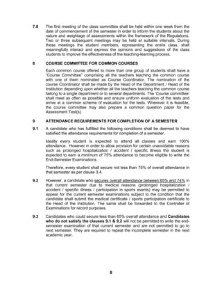 8
7.8 The first meeting of the class committee shall be held within one week from the
date of commencement of the semester in order to inform the students about the
nature and weightage of assessments within the framework of the Regulations.
Two or three subsequent meetings may be held at suitable intervals. During
these meetings the student members, representing the entire class, shall
meaningfully interact and express the opinions and suggestions of the class
students to improve the effectiveness of the teaching-learning process.
8 COURSE COMMITTEE FOR COMMON COURSES
Each common course offered to more than one group of students shall have a
“Course Committee” comprising all the teachers teaching the common course
with one of them nominated as Course Coordinator. The nomination of the
course Coordinator shall be made by the Head of the Department / Head of the
Institution depending upon whether all the teachers teaching the common course
belong to a single department or to several departments. The „Course committee‟
shall meet as often as possible and ensure uniform evaluation of the tests and
arrive at a common scheme of evaluation for the tests. Wherever it is feasible,
the course committee may also prepare a common question paper for the
Assessment Test(s).
9 ATTENDANCE REQUIREMENTS FOR COMPLETION OF A SEMESTER
9.1 A candidate who has fulfilled the following conditions shall be deemed to have
satisfied the attendance requirements for completion of a semester.
Ideally every student is expected to attend all classes and earn 100%
attendance. However in order to allow provision for certain unavoidable reasons
such as prolonged hospitalization / accident / specific illness the student is
expected to earn a minimum of 75% attendance to become eligible to write the
End-Semester Examinations.
Therefore, every student shall secure not less than 75% of overall attendance in
that semester as per clause 3.4.
9.2 However, a candidate who secures overall attendance between 65% and 74% in
that current semester due to medical reasons (prolonged hospitalization /
accident / specific illness / participation in sports events) may be permitted to
appear for the current semester examinations subject to the condition that the
candidate shall submit the medical certificate / sports participation certificate to
the Head of the Institution. The same shall be forwarded to the Controller of
Examinations for record purposes.
9.3 Candidates who could secure less than 65% overall attendance and Candidates
who do not satisfy the clauses 9.1 & 9.2 will not be permitted to write the end-
semester examination of that current semester and are not permitted to go to
next semester. They are required to repeat the incomplete semester in the next
academic year.
 