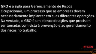 GRO é a sigla para Gerenciamento de Riscos
Ocupacionais, um processo que as empresas devem
necessariamente implantar em suas diferentes operações.
Na verdade, o GRO é um elenco de ações que precisam
ser tomadas com vista à prevenção e ao gerenciamento
dos riscos no trabalho.
 