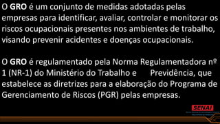 O GRO é um conjunto de medidas adotadas pelas
empresas para identificar, avaliar, controlar e monitorar os
riscos ocupacionais presentes nos ambientes de trabalho,
visando prevenir acidentes e doenças ocupacionais.
O GRO é regulamentado pela Norma Regulamentadora nº
1 (NR-1) do Ministério do Trabalho e Previdência, que
estabelece as diretrizes para a elaboração do Programa de
Gerenciamento de Riscos (PGR) pelas empresas.
 