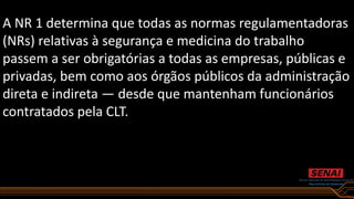 A NR 1 determina que todas as normas regulamentadoras
(NRs) relativas à segurança e medicina do trabalho
passem a ser obrigatórias a todas as empresas, públicas e
privadas, bem como aos órgãos públicos da administração
direta e indireta — desde que mantenham funcionários
contratados pela CLT.
 