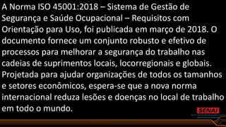 A Norma ISO 45001:2018 – Sistema de Gestão de
Segurança e Saúde Ocupacional – Requisitos com
Orientação para Uso, foi publicada em março de 2018. O
documento fornece um conjunto robusto e efetivo de
processos para melhorar a segurança do trabalho nas
cadeias de suprimentos locais, locorregionais e globais.
Projetada para ajudar organizações de todos os tamanhos
e setores econômicos, espera-se que a nova norma
internacional reduza lesões e doenças no local de trabalho
em todo o mundo.
 
