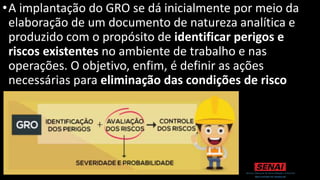 •A implantação do GRO se dá inicialmente por meio da
elaboração de um documento de natureza analítica e
produzido com o propósito de identificar perigos e
riscos existentes no ambiente de trabalho e nas
operações. O objetivo, enfim, é definir as ações
necessárias para eliminação das condições de risco
encontradas.
 