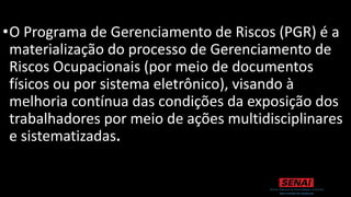 •O Programa de Gerenciamento de Riscos (PGR) é a
materialização do processo de Gerenciamento de
Riscos Ocupacionais (por meio de documentos
físicos ou por sistema eletrônico), visando à
melhoria contínua das condições da exposição dos
trabalhadores por meio de ações multidisciplinares
e sistematizadas.
 