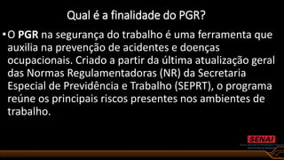 Qual é a finalidade do PGR?
•O PGR na segurança do trabalho é uma ferramenta que
auxilia na prevenção de acidentes e doenças
ocupacionais. Criado a partir da última atualização geral
das Normas Regulamentadoras (NR) da Secretaria
Especial de Previdência e Trabalho (SEPRT), o programa
reúne os principais riscos presentes nos ambientes de
trabalho.
 