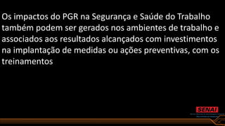 Os impactos do PGR na Segurança e Saúde do Trabalho
também podem ser gerados nos ambientes de trabalho e
associados aos resultados alcançados com investimentos
na implantação de medidas ou ações preventivas, com os
treinamentos
 