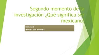 Segundo momento de la
investigación ¿Qué significa ser
mexicano?
Semana 3
Historia con memoria.
 