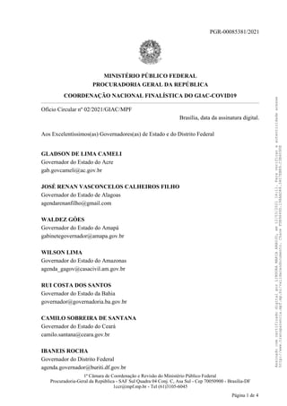 PGR-00085381/2021
MINISTÉRIO PÚBLICO FEDERAL
PROCURADORIA GERAL DA REPÚBLICA
COORDENAÇÃO NACIONAL FINALÍSTICA DO GIAC-COVID19
Ofício Circular nº 02/2021/GIAC/MPF
Brasília, data da assinatura digital.
Aos Excelentíssimos(as) Governadores(as) de Estado e do Distrito Federal
GLADSON DE LIMA CAMELI
Governador do Estado do Acre
gab.govcameli@ac.gov.br
JOSÉ RENAN VASCONCELOS CALHEIROS FILHO
Governador do Estado de Alagoas
agendarenanfilho@gmail.com
WALDEZ GÓES
Governador do Estado do Amapá
gabinetegovernador@amapa.gov.br
WILSON LIMA
Governador do Estado do Amazonas
agenda_gagov@casacivil.am.gov.br
RUI COSTA DOS SANTOS
Governador do Estado da Bahia
governador@governadoria.ba.gov.br
CAMILO SOBREIRA DE SANTANA
Governador do Estado do Ceará
camilo.santana@ceara.gov.br
IBANEIS ROCHA
Governador do Distrito Federal
agenda.governador@buriti.df.gov.br
1ª Câmara de Coordenação e Revisão do Ministério Público Federal
Procuradoria-Geral da República - SAF Sul Quadra 04 Conj. C, Asa Sul - Cep 70050900 - Brasília-DF
1ccr@mpf.mp.br - Tel (61)3105-6045
Página 1 de 4
Assinado
com
certificado
digital
por
LINDORA
MARIA
ARAUJO,
em
12/03/2021
14:11.
Para
verificar
a
autenticidade
acesse
http://www.transparencia.mpf.mp.br/validacaodocumento.
Chave
FDB9649D.198AAD48.3407EBB9.C3B6090E
 