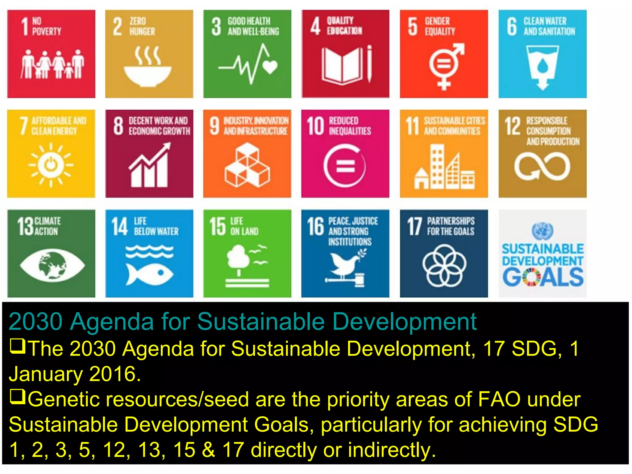 2030 Agenda for Sustainable Development
The 2030 Agenda for Sustainable Development, 17 SDG, 1
January 2016.
Genetic resources/seed are the priority areas of FAO under
Sustainable Development Goals, particularly for achieving SDG
1, 2, 3, 5, 12, 13, 15 & 17 directly or indirectly.
 