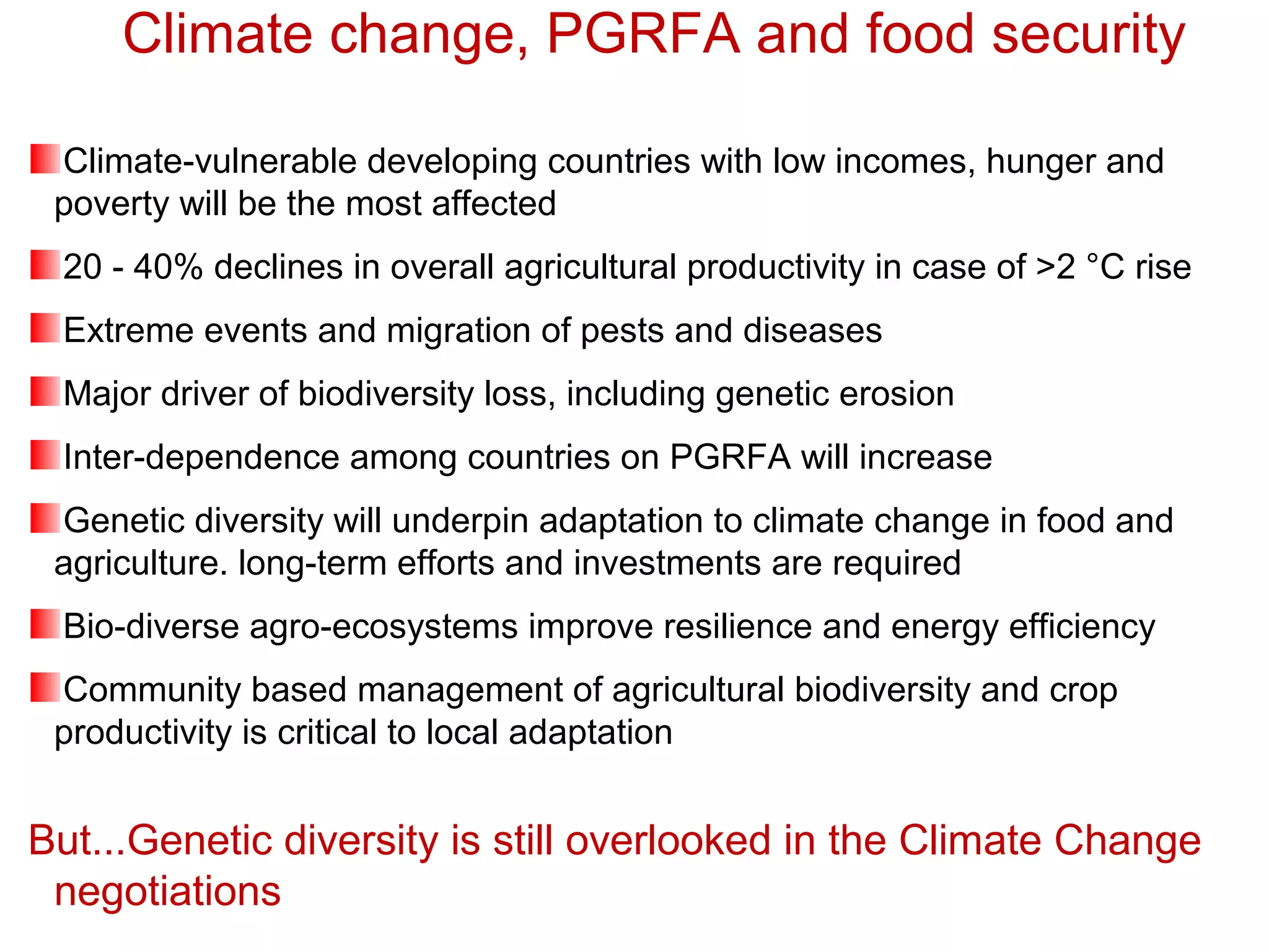 Climate-vulnerable developing countries with low incomes, hunger and
poverty will be the most affected
20 - 40% declines in overall agricultural productivity in case of >2 °C rise
Extreme events and migration of pests and diseases
Major driver of biodiversity loss, including genetic erosion
Inter-dependence among countries on PGRFA will increase
Genetic diversity will underpin adaptation to climate change in food and
agriculture. long-term efforts and investments are required
Bio-diverse agro-ecosystems improve resilience and energy efficiency
Community based management of agricultural biodiversity and crop
productivity is critical to local adaptation
But...Genetic diversity is still overlooked in the Climate Change
negotiations
Climate change, PGRFA and food security
 
