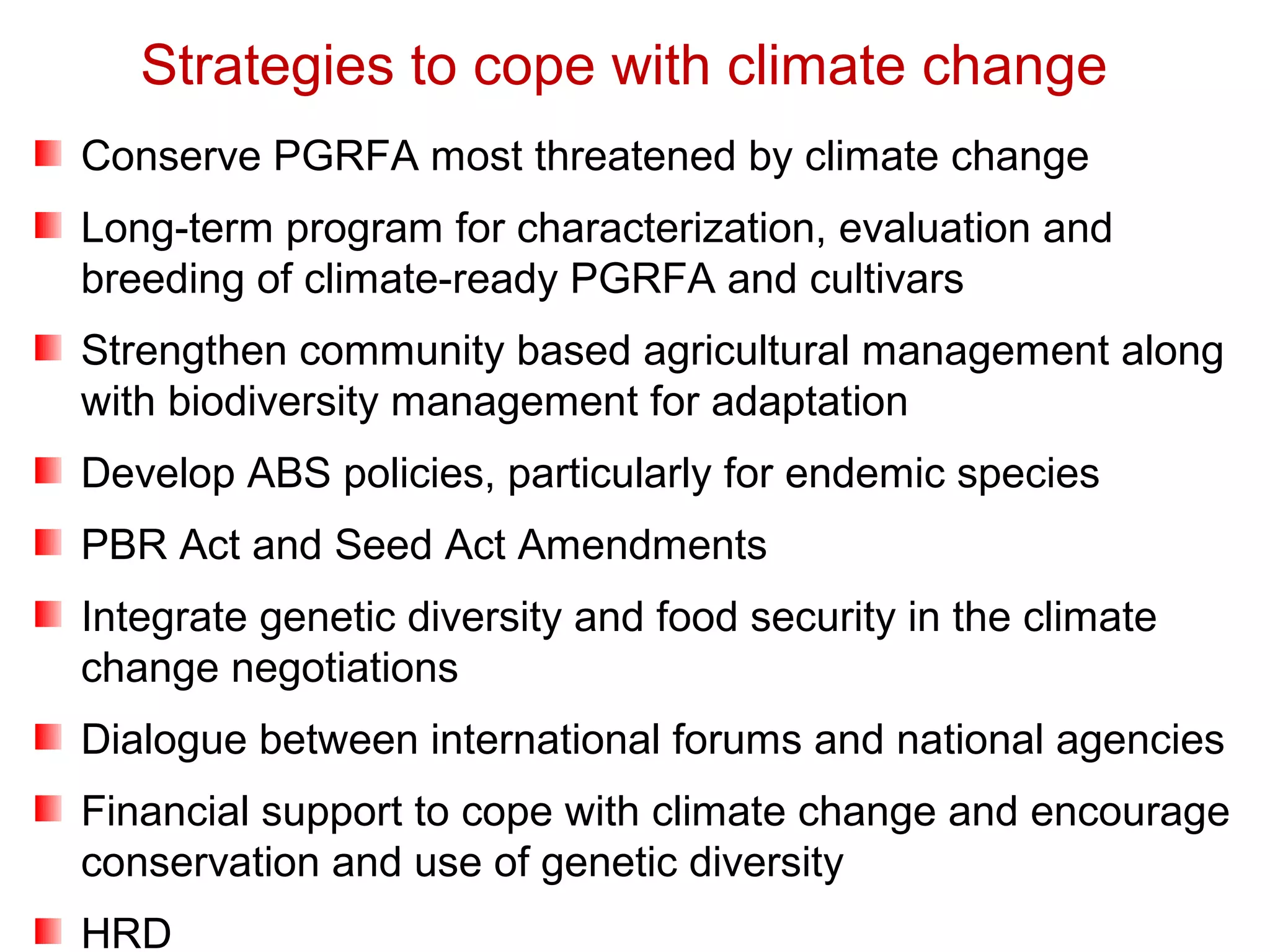 Conserve PGRFA most threatened by climate change
Long-term program for characterization, evaluation and
breeding of climate-ready PGRFA and cultivars
Strengthen community based agricultural management along
with biodiversity management for adaptation
Develop ABS policies, particularly for endemic species
PBR Act and Seed Act Amendments
Integrate genetic diversity and food security in the climate
change negotiations
Dialogue between international forums and national agencies
Financial support to cope with climate change and encourage
conservation and use of genetic diversity
HRD
Strategies to cope with climate change
 