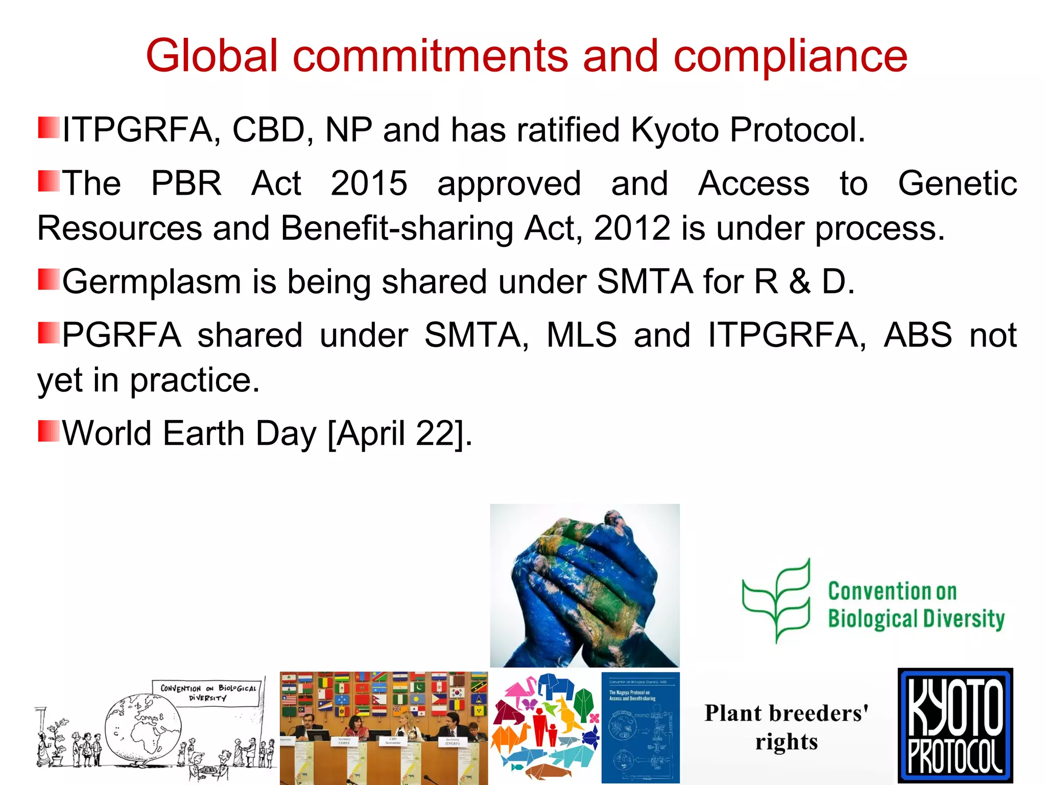 Global commitments and compliance
ITPGRFA, CBD, NP and has ratified Kyoto Protocol.
The PBR Act 2015 approved and Access to Genetic
Resources and Benefit-sharing Act, 2012 is under process.
Germplasm is being shared under SMTA for R & D.
PGRFA shared under SMTA, MLS and ITPGRFA, ABS not
yet in practice.
World Earth Day [April 22].
 