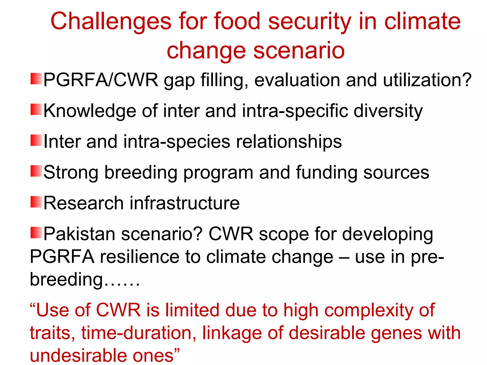 Challenges for food security in climate
change scenario
PGRFA/CWR gap filling, evaluation and utilization?
Knowledge of inter and intra-specific diversity
Inter and intra-species relationships
Strong breeding program and funding sources
Research infrastructure
Pakistan scenario? CWR scope for developing
PGRFA resilience to climate change – use in pre-
breeding……
“Use of CWR is limited due to high complexity of
traits, time-duration, linkage of desirable genes with
undesirable ones”
 