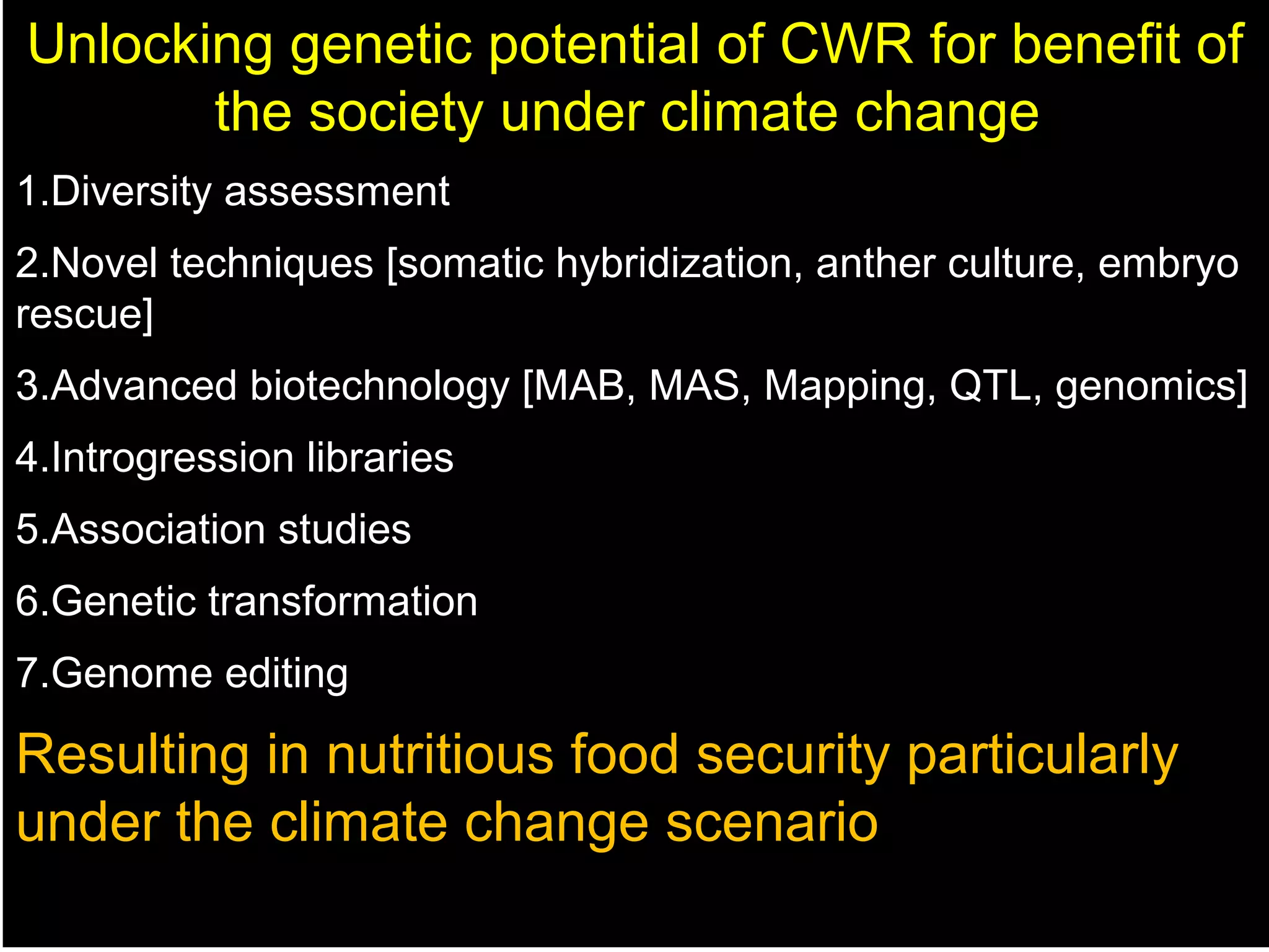 Unlocking genetic potential of CWR for benefit of
the society under climate change
1.Diversity assessment
2.Novel techniques [somatic hybridization, anther culture, embryo
rescue]
3.Advanced biotechnology [MAB, MAS, Mapping, QTL, genomics]
4.Introgression libraries
5.Association studies
6.Genetic transformation
7.Genome editing
Resulting in nutritious food security particularly
under the climate change scenario
 