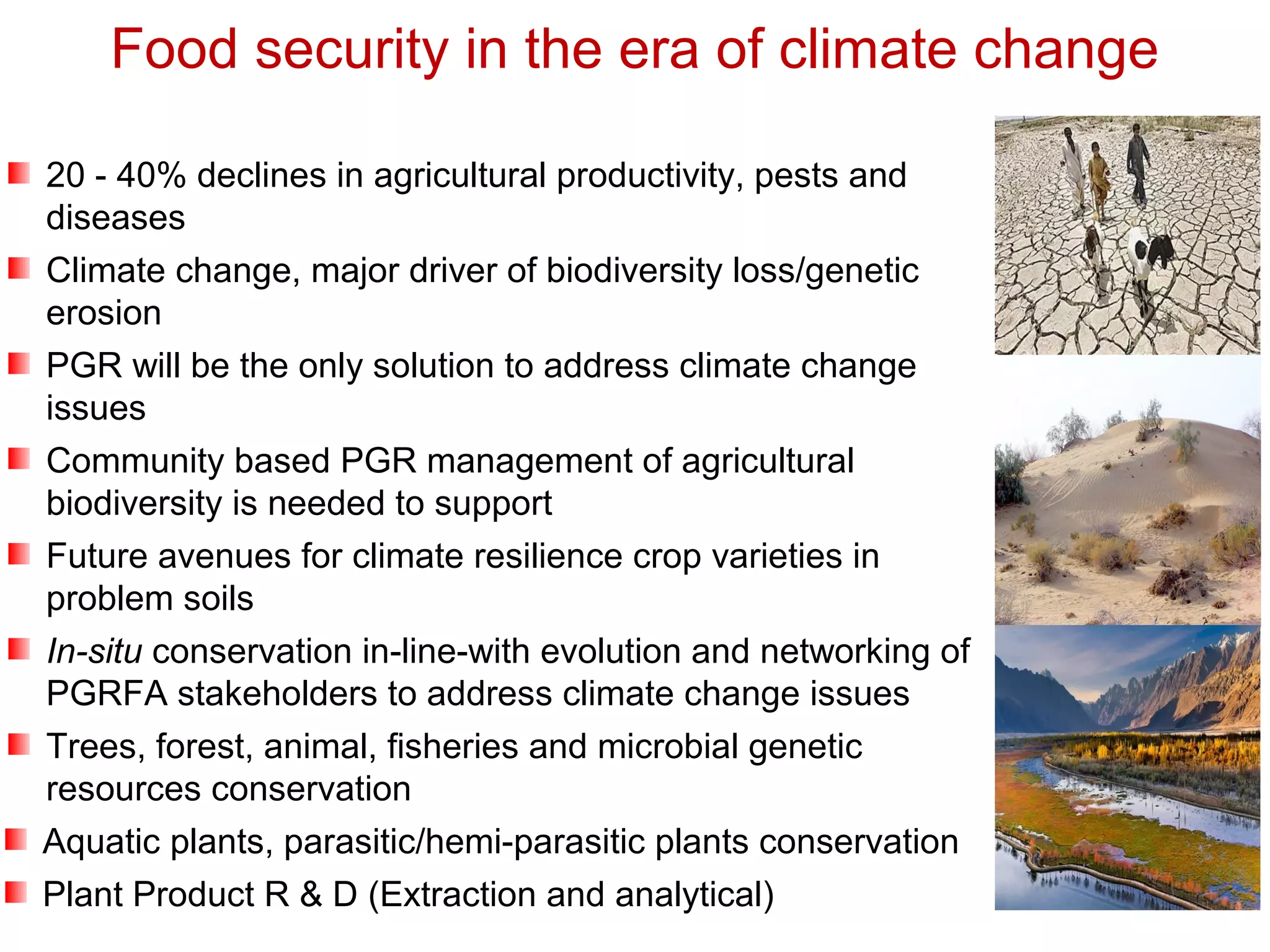 20 - 40% declines in agricultural productivity, pests and
diseases
Climate change, major driver of biodiversity loss/genetic
erosion
PGR will be the only solution to address climate change
issues
Community based PGR management of agricultural
biodiversity is needed to support
Future avenues for climate resilience crop varieties in
problem soils
In-situ conservation in-line-with evolution and networking of
PGRFA stakeholders to address climate change issues
Trees, forest, animal, fisheries and microbial genetic
resources conservation
Aquatic plants, parasitic/hemi-parasitic plants conservation
Plant Product R & D (Extraction and analytical)
Food security in the era of climate change
 